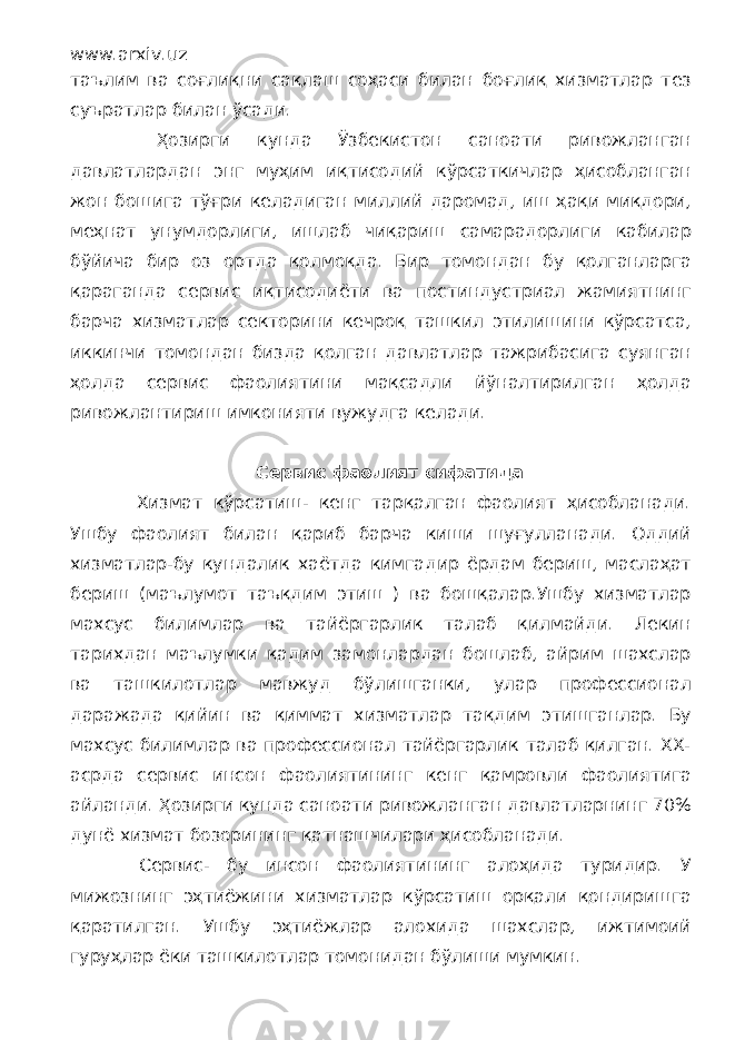 www.arxiv.uz таълим ва соғлиқни сақлаш соҳаси билан боғлиқ хизматлар тез суъратлар билан ўсади. Ҳозирги кунда Ўзбекистон саноати ривожланган давлатлардан энг муҳим иқтисодий кўрсаткичлар ҳисобланган жон бошига тўғри келадиган миллий даромад, иш ҳақи миқдори, меҳнат унумдорлиги, ишлаб чиқариш самарадорлиги кабилар бўйича бир оз ортда қолмоқда. Бир томондан бу қолганларга қараганда сервис иқтисодиёти ва постиндустриал жамиятнинг барча хизматлар секторини кечроқ ташкил этилишини кўрсатса, иккинчи томондан бизда қолган давлатлар тажрибасига суянган ҳолда сервис фаолиятини мақсадли йўналтирилган ҳолда ривожлантириш имконияти вужудга келади. Сервис фаолият сифатида Хизмат кўрсатиш- кенг тарқалган фаолият ҳисобланади. Ушбу фаолият билан қариб барча киши шуғулланади. Оддий хизматлар-бу кундалик хаётда кимгадир ёрдам бериш, маслаҳат бериш (маълумот таъқдим этиш ) ва бошқалар.Ушбу хизматлар махсус билимлар ва тайёргарлик талаб қилмайди. Лекин тарихдан маълумки қадим замонлардан бошлаб, айрим шахслар ва ташкилотлар мавжуд бўлишганки, улар профессионал даражада қийин ва қиммат хизматлар тақдим этишганлар. Бу махсус билимлар ва профессионал тайёргарлик талаб қилган. ХХ- асрда сервис инсон фаолиятининг кенг қамровли фаолиятига айланди. Ҳозирги кунда саноати ривожланган давлатларнинг 70% дунё хизмат бозорининг қатнашчилари ҳисобланади. Сервис- бу инсон фаолиятининг алоҳида туридир. У мижознинг эҳтиёжини хизматлар кўрсатиш орқали қондиришга қаратилган. Ушбу эҳтиёжлар алохида шахслар, ижтимоий гуруҳлар ёки ташкилотлар томонидан бўлиши мумкин. 