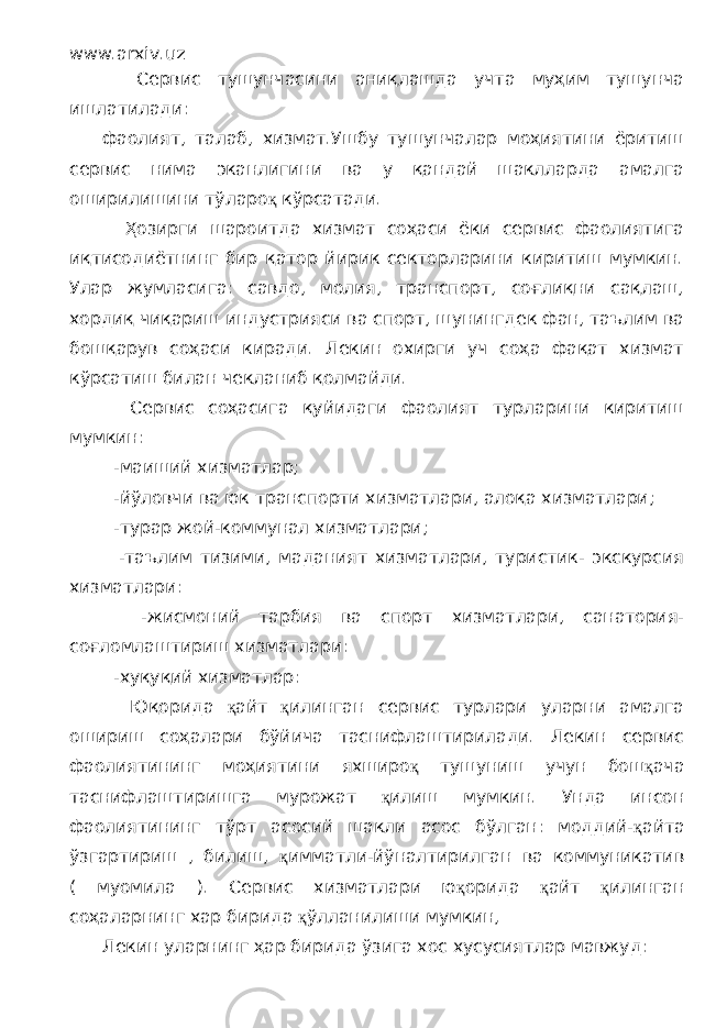 www.arxiv.uz Сервис тушунчасини аниқлашда учта муҳим тушунча ишлатилади: фаолият, талаб, хизмат.Ушбу тушунчалар моҳиятини ёритиш сервис нима эканлигини ва у қандай шаклларда амалга оширилишини тўларо қ кўрсатади. Ҳозирги шароитда хизмат соҳаси ёки сервис фаолиятига иқтисодиётнинг бир қатор йирик секторларини киритиш мумкин. Улар жумласига: савдо, молия, транспорт, соғлиқни сақлаш, хордиқ чиқариш индустрияси ва спорт, шунингдек фан, таълим ва бошқарув соҳаси киради. Лекин охирги уч соҳа фақат хизмат кўрсатиш билан чекланиб қолмайди. Сервис соҳасига қуйидаги фаолият турларини киритиш мумкин: -маиший хизматлар; -йўловчи ва юк транспорти хизматлари, алоқа хизматлари; -турар жой-коммунал хизматлари; -таълим тизими, маданият хизматлари, туристик- экскурсия хизматлари: -жисмоний тарбия ва спорт хизматлари, санатория- соғломлаштириш хизматлари: -хуқуқий хизматлар: Юқорида қ айт қ илинган сервис турлари уларни амалга ошириш соҳалари бўйича таснифлаштирилади. Лекин сервис фаолиятининг моҳиятини яхширо қ тушуниш учун бош қ ача таснифлаштиришга мурожат қ илиш мумкин. Унда инсон фаолиятининг тўрт асосий шакли асос бўлган: моддий- қ айта ўзгартириш , билиш, қ имматли-йўналтирилган ва коммуникатив ( муомила ). Сервис хизматлари ю қ орида қ айт қ илинган соҳаларнинг хар бирида қ ўлланилиши мумкин, Лекин уларнинг ҳар бирида ўзига хос хусусиятлар мавжуд: 