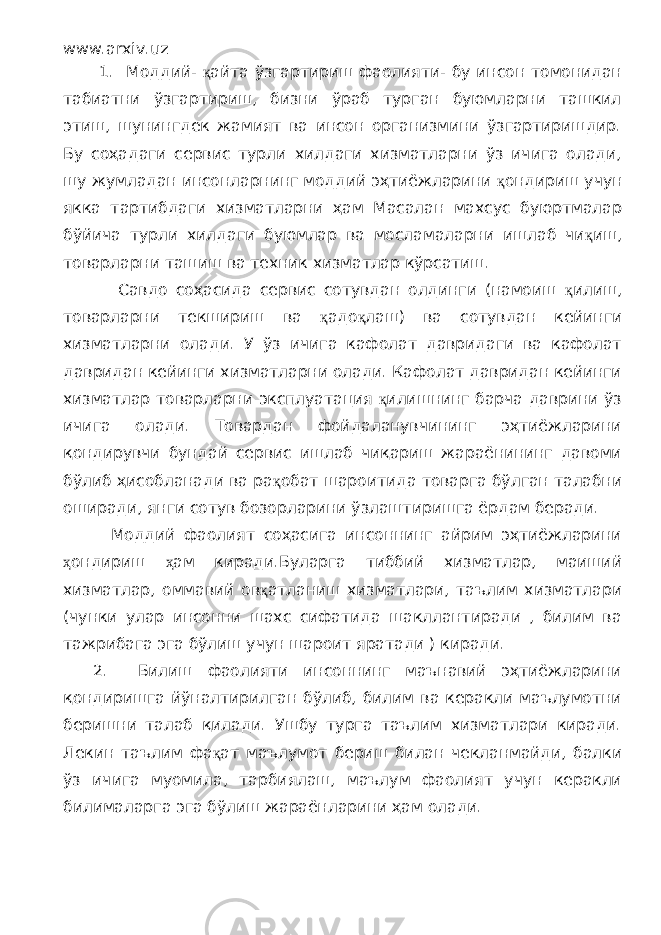 www.arxiv.uz 1. Моддий- қ айта ўзгартириш фаолияти- бу инсон томонидан табиатни ўзгартириш, бизни ўраб турган буюмларни ташкил этиш, шунингдек жамият ва инсон организмини ўзгартиришдир. Бу соҳадаги сервис турли хилдаги хизматларни ўз ичига олади, шу жумладан инсонларнинг моддий эҳтиёжларини қ ондириш учун якка тартибдаги хизматларни ҳам Масалан махсус буюртмалар бўйича турли хилдаги буюмлар ва мосламаларни ишлаб чи қ иш, товарларни ташиш ва техник хизматлар кўрсатиш. Савдо соҳасида сервис сотувдан олдинги (намоиш қ илиш, товарларни текшириш ва қ адо қ лаш) ва сотувдан кейинги хизматларни олади. У ў з ичига кафолат давридаги ва кафолат давридан кейинги хизматларни олади. Кафолат давридан кейинги хизматлар товарларни эксплуатация қ илишнинг барча даврини ўз ичига олади. Товардан фойдаланувчининг эҳтиёжларини қондирувчи бундай сервис ишлаб чиқариш жараёнининг давоми бўлиб ҳисобланади ва ра қ обат шароитида товарга бўлган талабни оширади, янги сотув бозорларини ўзлаштиришга ёрдам беради. Моддий фаолият соҳасига инсоннинг айрим эҳтиёжларини ҳ ондириш ҳ ам киради.Буларга тиббий хизматлар, маиший хизматлар, оммавий ов қ атланиш хизматлари, таълим хизматлари (чунки улар инсонни шахс сифатида шакллантиради , билим ва тажрибага эга бўлиш учун шароит яратади ) киради. 2. Билиш фаолияти инсоннинг маънавий эҳтиёжларини қондиришга йўналтирилган бўлиб, билим ва керакли маълумотни беришни талаб қилади. Ушбу турга таълим хизматлари киради. Лекин таълим фа қ ат маълумот бериш билан чекланмайди, балки ўз ичига муомила, тарбиялаш, маълум фаолият учун керакли билималарга эга бўлиш жараёнларини ҳам олади. 