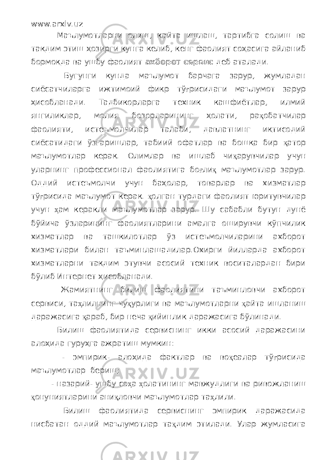 www.arxiv.uz Маълумотларни олиш, қайта ишлаш, тартибга солиш ва тақдим этиш ҳозирги кунга келиб, кенг фаолият соҳасига айланиб бормоқда ва ушбу фаолият ахборот сервис деб аталади. Бугунги кунда маълумот барчага зарур, жумладан сиёсатчиларга ижтимоий фикр тў ғ рисидаги маълумот зарур ҳисобланади. Тадбикорларга техник кашфиётлар, илмий янгиликлар, молия бозорларининг ҳолати, ра қ обатчилар фаолияти, истеъмолчилар талаби, давлатнинг иқтисодий сиёсатидаги ўзгаришлар, табиий офатлар ва бошқа бир қ атор маълумотлар керак. Олимлар ва ишлаб чи қ арувчилар учун уларнинг профессионал фаолиятига бо ғ ли қ маълумотлар зарур. Оддий истеъмолчи учун баҳолар, товарлар ва хизматлар тў ғ рисида маълумот керак. қ олган турдаги фаолият юритувчилар учун ҳ ам керакли маълумотлар зарур. Шу сабабли бутун дунё бўйича ўзларининг фаолиятларини амалга оширувчи кўпчилик хизматлар ва ташкилотлар ўз истеъмолчиларини ахборот хизматлари билан таъминлашадилар.Охирги йилларда ахборот хизматларни тақдим этувчи асосий техник воситалардан бири бўлиб Интернет ҳисобланади. Жамиятнинг билиш фаолиятини таъминловчи ахборот сервиси, та ҳ лилнинг чу қ урлиги ва маълумотларни қ айта ишланиш даражасига қ араб, бир неча қ ийинлик даражасига бўлинади. Билиш фаолиятида сервиснинг икки асосий даражасини алоҳида гуруҳга ажратиш мумкин: - эмпирик- алоҳида фактлар ва во қ еалар тў ғ рисида маълумотлар бериш; - назарий- ушбу со ҳ а ҳ олатининг мавжудлиги ва ривожланиш қ онуниятларини ани қ ловчи маълумотлар та ҳ лили. Билиш фаолиятида сервиснинг эмпирик даражасида нисбатан оддий маълумотлар та қ дим этилади. Улар жумласига 