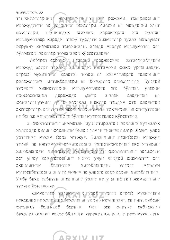 www.arxiv.uz ташкилотларнинг жойлашиши ва иш режими, товарларнинг мавжудлиги ва уларнинг баҳолари, сиёсий ва маъданий ҳаёт во қ еалари, шунингдек юридик характерга эга бўлган маълумотлар киради. Ушбу турдаги хизматлар турли маълумот берувчи хизматлар томонидан, ҳамда махсус маълумотга эга бўлмаган шахслар томонидан кўрсатилади. Ахборот сервисда назарий даражасида и қ тисодиётдаги мавжуд ҳ олат таҳлил қ илинади, ижтимоий фикр ўрганилади, атроф муҳитнинг ҳолати, товар ва хизматларга талабнинг ривожланиш истиқболлари ва бош қ алар ани қ ланади. Бундай турдаги хизматларни маълумотларга эга бўлган, уларни профессионал даражада қ айта ишлай оладиган ва фойдаланувчига унга керакли шаклда та қ дим эта оладиган экспертлар, аналитик марказлар, илмий- текшириш институтлари ва бош қ а маълумотга эга бўлган муассасалар кўрсатади. 3. Фаолиятнинг қ имматли- йўналтирилган шаклини кўпчилик холларда билиш фаолияти билан алмаштиришадилар. Лекин улар ўртасида му ҳ им фар қ мавжуд. Билишнинг вазифаси- мавжуд табий ва ижтимоий ходисаларни ўзгартирмасдан акс эттириш ҳисобланади. қимматли- йўналтирилган фаолиятнинг вазифаси эса ушбу ходисаларнинг инсон учун қандай аҳамиятга эга эканлигини белгилаш ҳисобланади, уларга маълум муносабатларни ишлаб чиқиш ва уларга баҳо бериш ҳисобланади. Ушбу бахо албатта инсоннинг ўзига ва у яшаётган жамиятнинг турига боғлиқдир. қ имматлар тизимини ( ўраб турган атроф муҳитдаги воқеалар ва ҳолатлар баҳоланишлари ) маънавият, санъат, сиёсий фаолият белгилаб беради. Фан эса одатда субъектив баҳолашлардан холос бўлишга харакат қилади, атроф мухитдаги 