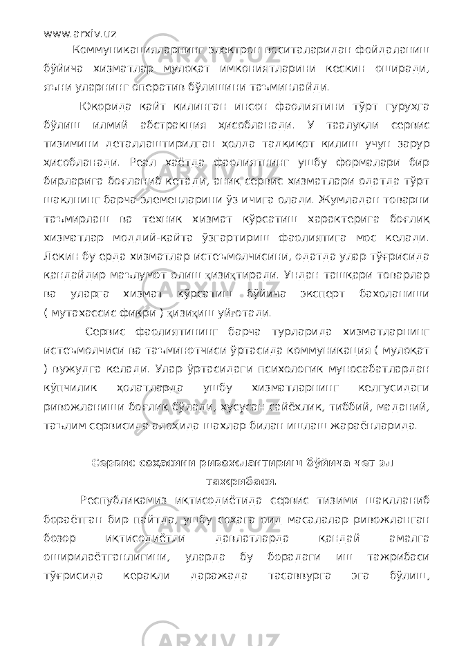 www.arxiv.uz Коммуникацияларнинг электрон воситаларидан фойдаланиш бўйича хизматлар мулоқат имкониятларини кескин оширади, яъни уларнинг оператив бўлишини таъминлайди. Юқорида қайт қилинган инсон фаолиятини тўрт гуруҳга бўлиш илмий абстракция ҳисобланади. У таалуқли сервис тизимини деталлаштирилган ҳолда тадқиқот қилиш учун зарур ҳисобланади. Реал хаётда фаолиятнинг ушбу формалари бир бирларига боғланиб кетади, аниқ сервис хизматлари одатда тўрт шаклнинг барча элеменларини ўз ичига олади. Жумладан товарни таъмирлаш ва техник хизмат кўрсатиш характерига боғлиқ хизматлар моддий-қайта ўзгартириш фаолиятига мос келади. Лекин бу ерда хизматлар истеъмолчисини, одатда улар тўғрисида қандайдир маълумот олиш қ изи қ тиради. Ундан ташқари товарлар ва уларга хизмат кўрсатиш бўйича эксперт бахоланиши ( мутахассис фикри ) қ изи қ иш уй ғ отади. Сервис фаолиятининг барча турларида хизматларнинг истеъмолчиси ва таъминотчиси ўртасида коммуникация ( мулоқат ) вужудга келади. Улар ўртасидаги психологик муносабатлардан кўпчилик ҳолатларда ушбу хизматларнинг келгусидаги ривожланиши боғлиқ бўлади, хусусан сайёхлик, тиббий, маданий, таълим сервисида алоҳида шахлар билан ишлаш жараёнларида. Сервис соҳасини ривожлантириш бўйича чет эл тажрибаси. Республикамиз иқтисодиётида сервис тизими шаклланиб бораётган бир пайтда, ушбу соҳага оид масалалар ривожланган бозор иқтисодиётли давлатларда қандай амалга оширилаётганлигини, уларда бу борадаги иш тажрибаси тўғрисида керакли даражада тасаввурга эга бўлиш, 