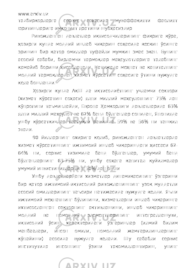 www.arxiv.uz тадбиркорларга сервис соҳасида муваффақияти фаолият юритишларига имконият яратиши шубҳасиздир Ривожланган давлатлар иқтисодчиларининг фикрига кўра, ҳозирги кунда моддий ишлаб чиқариш соҳасида кескин ўсишга эришиш бир қатор омиллар туфайли мумкин эмас экан. Бунинг асосий сабаби, бирламчи тармоқлар маҳсулотларига талабнинг камайиб бориши ҳисобланади. Натижада меҳнат ва капиталнинг моддий тармоқлардан хизмат кўрсатиш соҳасига ўтиши вужудга кела бошланди. Ҳозирги кунда АқШ да иқтисодиётнинг учламчи сектори (хизмат кўрсатиш соҳаси) ялпи миллий маҳсулотнинг 73% дан кўпроғини таъминлайди, Европа Ҳамкорлиги давлатларида 63% ялпи миллий маҳсулот ва 62% банд бўлганлар сонидан, Японияда ушбу кўрсаткичлар таалуқли равишда 59% ва 56% ни ташкил этади. 90 йилларнинг охирига келиб, ривожланган давлатларда хизмат кўрсатишнинг ижтимоий ишлаб чиқаришдаги ҳиссаси 62- 64% ни, сервис тизимида банд бўлганлар, умумий банд бўлганларнинг 63-75% ни, ушбу соҳага капитал қуйилмалар умумий инвистицияларнинг 50% дан ошди Ушбу давлатлардаги хизматлар динамикасининг ўзгариши бир қатор ижтимоий-иқтисодий ривожланишнинг узоқ муддатли асосий омилларининг таъсири натижасида вужудга келди. Яъни ижтимоий меҳнатнинг бўлиниши, хизматларни ишлаб чиқаришга ихтисослашган секторнинг активлашиши, ишлаб чиқаришнинг моддий ва номоддий элементларининг интеграллашуви, иқтисодий ўсиш характеридаги ўзгаришлар (илмий билим манбаалари, инсон омили, номоддий жамғарилишларнинг кўпайиши) асосида вужудга келади. Шу сабабли сервис институтида инсоннинг ўзини такомиллаштириш, унинг 