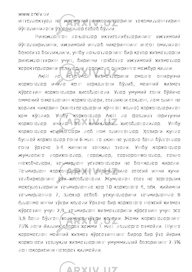 www.arxiv.uz интеллектуал ва жисмоний имкониятларини такомиллаштириш йўналишидаги ўзгаришлар сабаб бўлди. Ривожланган давлатлар иқтисодиётларининг ижтимоий йўналтирилиши, ижтимоий ишлаб чиқаришнинг инсон омилидан бевосита боғлиқлиги, ушбу давлатларнинг бир қатор хизматларни ривожлантириш учун, биринчи навбатда ижтимоий хизматлар характерларини сезиларли даражада оширишга мажбур қилди. АқШ да истеъмол хизматларини амалга оширувчи корхоналар ичида кенг тарқалгани бўлиб, маиший хизмат кўрсатиш корхоналари ҳисобланади. Улар умумий сони бўйича оммавий овқатланиш корхоналари, соғлиқни сақлаш, дам олиш ва ҳордиқ чиқариш (кинотеатрларни қўшган холда) корхоналаридан ҳам кўпдир. Ушбу корхоналар АқШ да фаолият юритувчи корхоналар ичида энг кичиклари ҳисобланадилар. Ушбу корхоналар «сичқонлар» деб ном олишганлар. Ҳозирги кунда бундай корхоналар сони 6 млн. га яқин ва уларда банд бўлганлар сони ўртача 3-4 кишини ташкил этади. Ушбу корхоналар жумласига дорихоналар, гаражлар, сартарошхоналар, савдо шахобчалари, таъмирлаш устахоналари ва бошқалар киради. Таъмирлаш корхоналарининг айримларида асосий ишчи кучи- тадбиркорнинг ўзи ҳисобланади. Жумладан соат ва заргарлик маҳсулотларини таъмирлашда ҳар 10 корхонага 4, оёқ кийимни таъмирлашда 7, электр асбоб- ускуналарини таъмирлашда 8 ёлланма ишчи тўғри келади Ўртача бир корхонага шахсий хизмат кўрсатиш учун 2,9, таъмирлаш хизматларини кўрсатиш учун эса 3,8 банд бўлган ходимлар тўғри келади. Жами корхоналарнинг 75% даги йиллик оборот ҳажми 1 млн. долларга етмайди. Шунга қарамасдан маиший хизмат кўрсатишнинг бирор бир ўта йирик корхонаси таалуқли хизматларнинг умуммиллий бозорининг 2-3% дан юқорисини назорат қилмайди. 