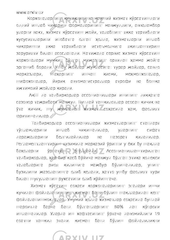 www.arxiv.uz Корхоналарнинг кичиклиги ва маиший хизмат кўрсатишдаги оддий ишлаб чиқариш формаларининг мавжудлиги, авваламбор уларни вақт, хизмат кўрсатиш жойи, талабнинг якка тартибдаги хусусиятларини инобатга олган ҳолда, хизматларни ишлаб чиқаришни якка тартибдаги истеъмолчига яқинлаштириш зарурияти билан асосланади. Натижада сервис хизмат кўрсатиш корхоналари мумкин бўлган мижознинг ортидан ҳамма жойга эргашиб боради. Ушбу жойлар жумласига: турар жойлар, савдо марказлари, шаҳарнинг ишчан қисми, меҳмонхоналар, шифохоналар, йирик автомагистраллар атрофи ва бошқа ижтимоий жойлар киради. АқШ да тадбиркорлар ассоциациялари ишининг диққатга сазовор тажрибаси мавжуд. Бундай ташкилотлар асосан кичик ва ўта кичик, шу жумладан хизмат соҳасида ҳам, фаолият юритишадилар. Тадбиркорлар ассоциациялари хизматларнинг стандарт тўпламларини ишлаб чиқишадилар, уларнинг сифат даражаларини белгилайдилар ва назорат қиладилар. Регламентлаштириш тизимида марказий ўринни у ёки бу шаклда баҳоларни ўрнатиш эгаллайди. Ассоциациялаштирилган тадбиркорлар, ҳар бир касб бўйича мавжуд бўлган этика кодекси талабларига риоя қилишига мажбур бўлишадилар, унинг бузилиши жазоланишга олиб келади, ҳатто ушбу фаолият тури билан шуғулланиш рухсатини олиб қўйишгача. Хизмат кўсатиш соҳаси корхоналарининг эгалари ишчи кучидан фойдаланишнинг қисман банд бўлиш шаклларидан кенг фойдаланишмоқдалар. Умумий ҳолда хизматлар соҳасида бундай шароитда барча банд бўлганларнинг 80% дан кўпроғи ишлашадилар. Уларда иш хафтасининг ўртача давомийлиги 19 соатни ташкил этади. қисман банд бўлиш фойдалиликни 