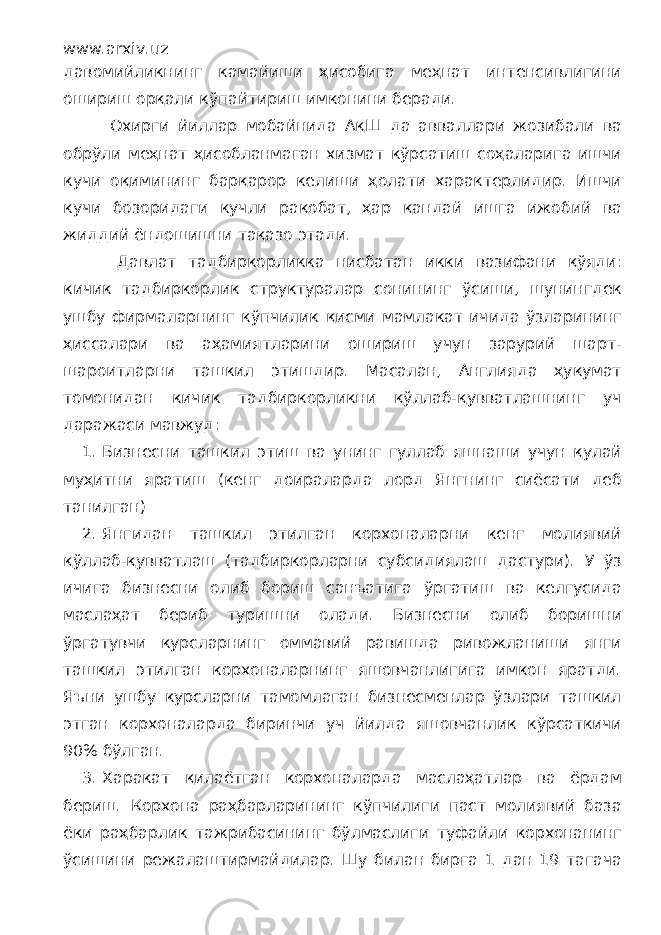 www.arxiv.uz давомийликнинг камайиши ҳисобига меҳнат интенсивлигини ошириш орқали кўпайтириш имконини беради. Охирги йиллар мобайнида АқШ да авваллари жозибали ва обрўли меҳнат ҳисобланмаган хизмат кўрсатиш соҳаларига ишчи кучи оқимининг барқарор келиши ҳолати характерлидир. Ишчи кучи бозоридаги кучли рақобат, ҳар қандай ишга ижобий ва жиддий ёндошишни тақазо этади. Давлат тадбиркорликка нисбатан икки вазифани қўяди: кичик тадбиркорлик структуралар сонининг ўсиши, шунингдек ушбу фирмаларнинг кўпчилик қисми мамлакат ичида ўзларининг ҳиссалари ва аҳамиятларини ошириш учун зарурий шарт- шароитларни ташкил этишдир. Масалан, Англияда ҳукумат томонидан кичик тадбиркорликни қўллаб-қувватлашнинг уч даражаси мавжуд: 1. Бизнесни ташкил этиш ва унинг гуллаб яшнаши учун қулай муҳитни яратиш (кенг доираларда лорд Янгнинг сиёсати деб танилган) 2. Янгидан ташкил этилган корхоналарни кенг молиявий қўллаб-қувватлаш (тадбиркорларни субсидиялаш дастури). У ўз ичига бизнесни олиб бориш санъатига ўргатиш ва келгусида маслаҳат бериб туришни олади. Бизнесни олиб боришни ўргатувчи курсларнинг оммавий равишда ривожланиши янги ташкил этилган корхоналарнинг яшовчанлигига имкон яратди. Яъни ушбу курсларни тамомлаган бизнесменлар ўзлари ташкил этган корхоналарда биринчи уч йилда яшовчанлик кўрсаткичи 90% бўлган. 3. Харакат қилаётган корхоналарда маслаҳатлар ва ёрдам бериш. Корхона раҳбарларининг кўпчилиги паст молиявий база ёки раҳбарлик тажрибасининг бўлмаслиги туфайли корхонанинг ўсишини режалаштирмайдилар. Шу билан бирга 1 дан 19 тагача 