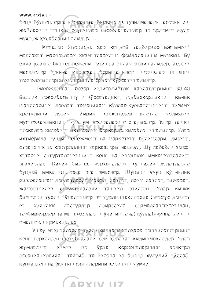 www.arxiv.uz банд бўлганларга иборат тадбиркорлик тузилмалари, асосий иш жойларини ташкил этувчилар ҳисобланадилар ва ёрдамга жуда муҳтож ҳисобланишадилар. .. Масалан Японияда ҳар қандай тадбиркор ижтимоий маслаҳат марказлари хизматларидан фойдаланиши мумкин. Бу ерда уларга бизнес-режани тузишга ёрдам беришадилар, асосий масалалар бўйича маслаҳат беришадилар, шериклар ва янги технологияларни қидиришда ёрдам кўрсатишадилар. Ривожланган бозор иқтисодиётли давлатларнинг 30-40 йиллик тажрибаси шуни кўрсатадики, тадбиркорликнинг кичик шаклларини давлат томонидан қўллаб-қувватлашнинг тизими яратилиши лозим. Йирик корхоналар одатда молиявий мустаҳкамликнинг муълум захираларига эгадирлар. Улар ташқи алоқалар ҳисобига иқтисодий барқарор ҳисобланишадилар. Улар ихтиёрида кучли менежмент ва маркетинг бўлимлари, лизинг, стратегик ва контроллинг марказлари мавжуд. Шу сабабли хавф- хатарни суғурталанишнинг кенг ва ишончли имкониятларига эгадирлар. Кичик бизнес корхоналари кўпчилик ҳолатларда бундай имкониятларга эга эмаслар. Шунинг учун кўпчилик ривожланган давлатларда махсус давлат, ярим давлат, тижорат, жамоатчилик структуралари ташкил этилган. Улар кичик бизнесни турли йўналишлар ва турли шаклларда (махсус давлат ва худудий дастурлар доирасида сармоялаштиришдан, тадбиркорлар ва менежерларни ўқитишгача) қўллаб-қувватлашни амалга оширмоқдалар. Ушбу мақсадларда турли хилдаги халқаро ташкилотларнинг кенг тарқалган шахобчалари ҳам ҳаракат қилишмоқдалар. Улар жумласига кичик ва ўрта корхоналарнинг халқаро ассоциациясидан тортиб, то Европа ва бошқа худудий қўллаб- қувватлаш ва ўқитиш фондларини киритиш мумкин. 