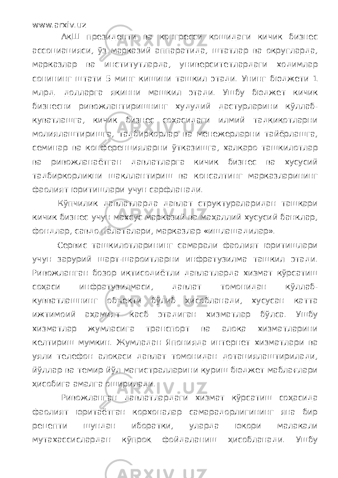 www.arxiv.uz АқШ президенти ва конгресси қошидаги кичик бизнес ассоциацияси, ўз марказий аппаратида, штатлар ва округларда, марказлар ва институтларда, университетлардаги ходимлар сонининг штати 5 минг кишини ташкил этади. Унинг бюджети 1 млрд. долларга яқинни машкил этади. Ушбу бюджет кичик бизнесни ривожлантиришнинг худудий дастурларини қўллаб- қуватлашга, кичик бизнес соҳасидаги илмий тадқиқотларни молиялаштиришга, тадбиркорлар ва менежерларни тайёрлашга, семинар ва конференцияларни ўтказишга, халқаро ташкилотлар ва ривожланаётган давлатларга кичик бизнес ва хусусий тадбиркорликни шакллантириш ва консалтинг марказларининг фаолият юритишлари учун сарфланади. Кўпчилик давлатларда давлат структураларидан ташқари кичик бизнес учун махсус марказий ва маҳаллий хусусий банклар, фондлар, савдо палаталари, марказлар «ишлашадилар». Сервис ташкилотларининг самарали фаолият юритишлари учун зарурий шарт-шароитларни инфратузилма ташкил этади. Ривожланган бозор иқтисодиётли давлатларда хизмат кўрсатиш соҳаси инфратузилмаси, давлат томонидан қўллаб- қувватлашнинг объекти бўлиб ҳисобланади, хусусан катта ижтимоий аҳамият касб этадиган хизматлар бўлса. Ушбу хизматлар жумласига транспорт ва алоқа хизматларини келтириш мумкин. Жумладан Японияда интернет хизматлари ва уяли телефон алоқаси давлат томонидан дотациялаштирилади, йўллар ва темир йўл магистралларини қуриш бюджет маблағлари ҳисобига амалга оширилади. Ривожланган давлатлардаги хизмат кўрсатиш соҳасида фаолият юритаётган корхоналар самарадорлигининг яна бир рецепти шундан иборатки, уларда юқори малакали мутахассислардан кўпроқ фойдаланиш ҳисобланади. Ушбу 