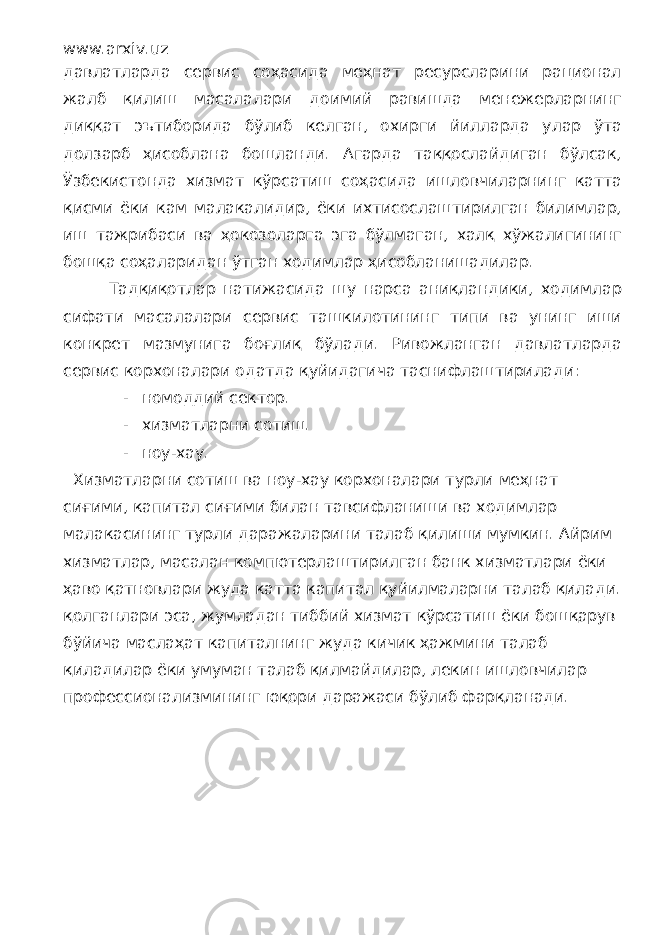 www.arxiv.uz давлатларда сервис соҳасида меҳнат ресурсларини рационал жалб қилиш масалалари доимий равишда менежерларнинг диққат эътиборида бўлиб келган, охирги йилларда улар ўта долзарб ҳисоблана бошланди. Агарда таққослайдиган бўлсак, Ўзбекистонда хизмат кўрсатиш соҳасида ишловчиларнинг катта қисми ёки кам малакалидир, ёки ихтисослаштирилган билимлар, иш тажрибаси ва ҳокозоларга эга бўлмаган, халқ хўжалигининг бошқа соҳаларидан ўтган ходимлар ҳисобланишадилар. Тадқиқотлар натижасида шу нарса аниқландики, ходимлар сифати масалалари сервис ташкилотининг типи ва унинг иши конкрет мазмунига боғлиқ бўлади. Ривожланган давлатларда сервис корхоналари одатда қуйидагича таснифлаштирилади: - номоддий сектор. - хизматларни сотиш. - ноу-хау. Хизматларни сотиш ва ноу-хау корхоналари турли меҳнат сиғими, капитал сиғими билан тавсифланиши ва ходимлар малакасининг турли даражаларини талаб қилиши мумкин. Айрим хизматлар, масалан компютерлаштирилган банк хизматлари ёки ҳаво қатновлари жуда катта капитал қуйилмаларни талаб қилади. қолганлари эса, жумладан тиббий хизмат кўрсатиш ёки бошқарув бўйича маслаҳат капиталнинг жуда кичик ҳажмини талаб қиладилар ёки умуман талаб қилмайдилар, лекин ишловчилар профессионализмининг юқори даражаси бўлиб фарқланади. 