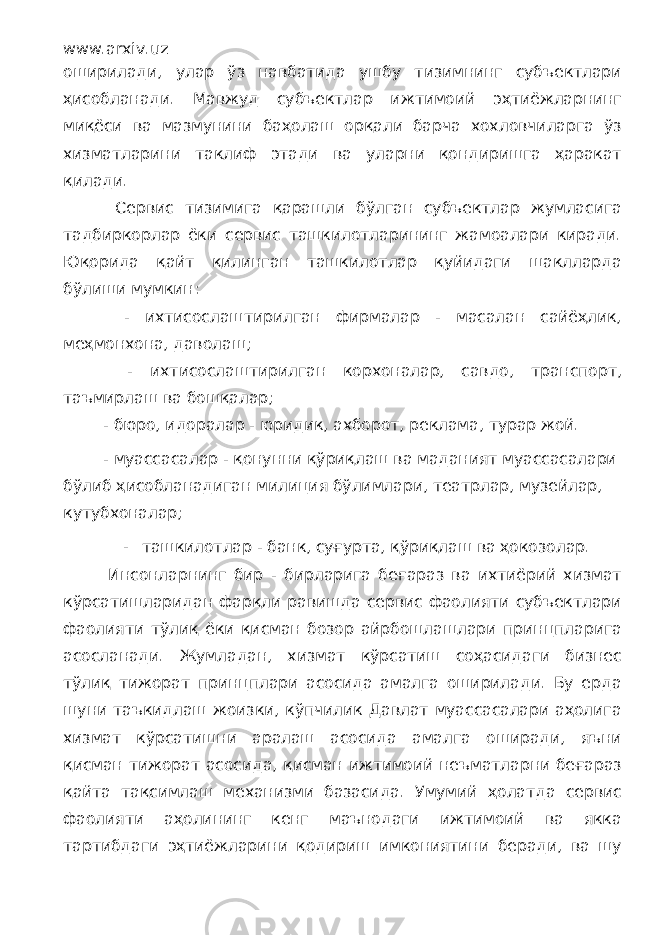 www.arxiv.uz оширилади, улар ўз навбатида ушбу тизимнинг субъектлари ҳисобланади. Мавжуд субъектлар ижтимоий эҳтиёжларнинг миқёси ва мазмунини баҳолаш орқали барча хохловчиларга ўз хизматларини таклиф этади ва уларни қондиришга ҳаракат қилади. Сервис тизимига қарашли бўлган субъектлар жумласига тадбиркорлар ёки сервис ташкилотларининг жамоалари киради. Юқорида қайт қилинган ташкилотлар қуйидаги шаклларда бўлиши мумкин: - ихтисослаштирилган фирмалар - масалан сайёҳлик, меҳмонхона, даволаш; - ихтисослаштирилган корхоналар, савдо, транспорт, таъмирлаш ва бошқалар; - бюро, идоралар - юридик, ахборот, реклама, турар жой. - муассасалар - қонунни қўриқлаш ва маданият муассасалари бўлиб ҳисобланадиган милиция бўлимлари, театрлар, музейлар, кутубхоналар; - ташкилотлар - банк, суғурта, қўриқлаш ва ҳокозолар. Инсонларнинг бир - бирларига беғараз ва ихтиёрий хизмат кўрсатишларидан фарқли равишда сервис фаолияти субъектлари фаолияти тўлиқ ёки қисман бозор айрбошлашлари принцпларига асосланади. Жумладан, хизмат кўрсатиш соҳасидаги бизнес тўлиқ тижорат принцплари асосида амалга оширилади. Бу ерда шуни таъкидлаш жоизки, кўпчилик Давлат муассасалари аҳолига хизмат кўрсатишни аралаш асосида амалга оширади, яъни қисман тижорат асосида, қисман ижтимоий неъматларни беғараз қайта тақсимлаш механизми базасида. Умумий ҳолатда сервис фаолияти аҳолининг кенг маънодаги ижтимоий ва якка тартибдаги эҳтиёжларини қодириш имкониятини беради, ва шу 