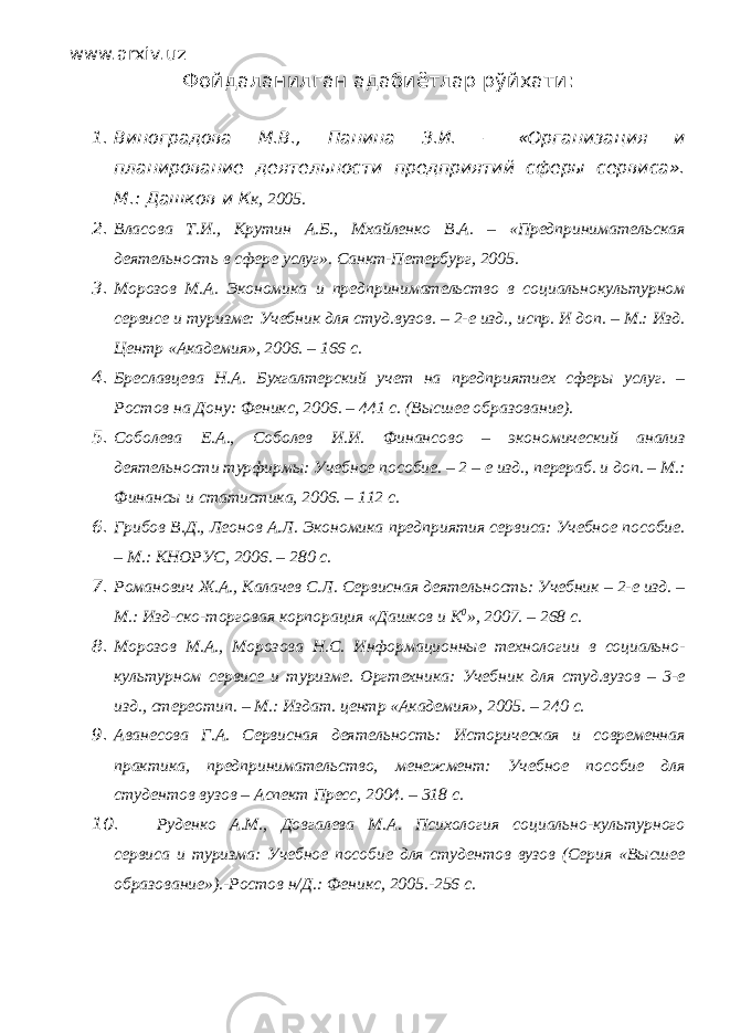 www.arxiv.uz Фойдаланилган адабиётлар рўйхати : 1. Виноградова М.В., Панина З.И. – «Организация и планирование деятельности предприятий сферы сервиса». М.: Дашков и К к, 2005. 2. Власова Т.И., Крутин А.Б., Мхайленко В.А. – «Предпринимательская деятельность в сфере услуг». Санкт-Петербург, 2005. 3. Морозов М.А. Экономика и предпринимательство в социальнокультурном сервисе и туризме: Учебник для студ.вузов. – 2-е изд., испр. И доп. – М.: Изд. Центр «Академия», 2006. – 166 с. 4. Бреславцева Н.А. Бухгалтерский учет на предприятиех сферы услуг. – Ростов на Дону: Феникс, 2006. – 441 с. (Высшее образование). 5. Соболева Е.А., Соболев И.И. Финансово – экономический анализ деятельности турфирмы: Учебное пособие. – 2 – е изд., перераб. и доп. – М.: Финансы и статистика, 2006. – 112 с. 6. Грибов В.Д., Леонов А.Л. Экономика предприятия сервиса: Учебное пособие. – М.: КНОРУС, 2006. – 280 с. 7. Романович Ж.А., Калачев С.Л. Сервисная деятельность: Учебник – 2-е изд. – М.: Изд-ско-торговая корпорация «Дашков и К 0 », 2007. – 268 с. 8. Морозов М.А., Морозова Н.С. Информационные технологии в социально- культурном сервисе и туризме. Оргтехника: Учебник для студ.вузов – 3-е изд., стереотип. – М.: Издат. центр «Академия», 2005. – 240 с. 9. Аванесова Г.А. Сервисная деятельность: Историческая и современная практика, предпринимательство, менежмент: Учебное пособие для студентов вузов – Аспект Пресс, 2004. – 318 с. 10. Руденко А.М., Довгалева М.А. Психология социально-культурного сервиса и туризма: Учебное пособие для студентов вузов (Серия «Высшее образование»).-Ростов н/Д.: Феникс, 2005.-256 с. 