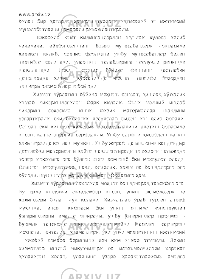 www.arxiv.uz билан бир қаторда ҳозирги турдаги иқтисодий ва ижтимоий муносабатларни самарали ривожлантиради. Юқорида қайт қилинганлардан шундай хулоса келиб чиқадики, айрбошлашнинг бозор муносабатлари доирасида ҳаракат қилиб, сервис фаолияти ушбу муносабатлар билан тартибга солинади, уларнинг талабларига таалуқли равишда шаклланади. Лекин сервис бўйича фаннинг дастлабки даврларида хизмат кўрсатишда меҳнат тавсифи бозордан ташқари элементларга бой эди. Хизмат кўрсатиш бўйича меҳнат, саноат, қишлоқ хўжалик ишлаб чиқаришдагидан фарқ қилади. Яъни моддий ишлаб чиқариш соҳасида ишчи физик материаллар шаклини ўзгартиради ёки биологик ресурслар билан иш олиб боради. Саноат ёки қишлоқ хўжалик маҳсулотларини яратиш борасида инсон, катта энергия сарфлайди. Ушбу сарфни ҳисоблаш ва иш ҳақи тарзида қоплаш мумкин. Ушбу жараёнда ишловчи қандайдир дастлабки материални қайта шакллантиради ва охирги натижада товар мақомига эга бўлган янги хом-ашё ёки маҳсулот олади. Олинган маҳсулотлар шакл, оғирлик, хажм ва бошқаларга эга бўлади, шунингдек маълум қиймат ифодасига ҳам. Хизмат кўрсатиш соҳасида меҳнат бошқачароқ тавсифга эга. Бу ерда ишловчи авваламбор инсон, унинг эҳтиёжлари ва хохишлари билан дуч келади. Хизматлар ўраб турган атроф муҳитда, инсон қиёфаси ёки унинг онгида конструктив ўзгаришларни амалга оширади, ушбу ўзгаришлар предмет - буюмли тавсифда аниқ ифодаланмайди Масалан сартарош меҳнати, почталион хизматлари, ўқитувчи меҳнатининг ижтимоий - ижобий самара беришини ҳеч ким инкор этмайди. Лекин хизматлар ишлаб чиқувчилари ва истеъмолчилари ҳаракат қиладиган ҳолат, уларнинг ўзаро ҳаракатларисиз амалга 