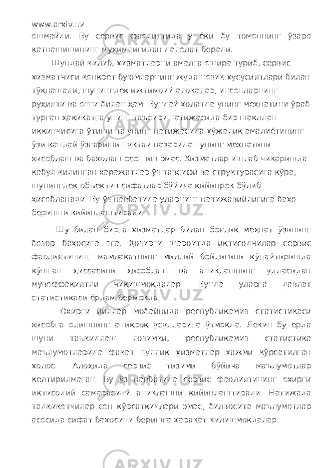 www.arxiv.uz ошмайди. Бу сервис фаолиятида у ёки бу томоннинг ўзаро қатнашишининг муҳимлигидан далолат беради. Шундай қилиб, хизматларни амалга ошира туриб, сервис хизматчиси конкрет буюмларнинг жуда нозик хусусиятлари билан тўқнашади, шунингдек ижтимоий алоқалар, инсонларнинг руҳияти ва онги билан ҳам. Бундай ҳолатда унинг меҳнатини ўраб турган ҳақиқатга унинг таъсири натижасида бир шаклдан иккинчисига ўтиши ва унинг натижасида хўжалик амалиётининг ўзи қандай ўзгариши нуқтаи назаридан унинг меҳнатини ҳисоблаш ва баҳолаш осон иш эмас. Хизматлар ишлаб чиқаришда қабул қилинган харажатлар ўз тавсифи ва структурасига кўра, шунингдек объектив сифатлар бўйича қийинроқ бўлиб ҳисобланади. Бу ўз навбатида уларнинг натижавийлигига баҳо беришни қийинлаштиради. Шу билан бирга хизматлар билан боғлиқ меҳнат ўзининг бозор баҳосига эга. Ҳозирги шароитда иқтисодчилар сервис фаолиятининг мамлакатнинг миллий бойлигини кўпайтиришда кўшган ҳиссасини ҳисоблаш ва аниқлашнинг уддасидан мувоффақиятли чиқишмоқдалар. Бунда уларга давлат статистикаси ёрдам бермоқда. Охирги йиллар мобайнида республикамиз статистикаси ҳисобга олишнинг аниқроқ усулларига ўтмоқда. Лекин бу ерда шуни таъкидлаш лозимки, республикамиз статистика маълумотларида фақат пуллик хизматлар ҳажми кўрсатилган холос. Алоҳида сервис тизими бўйича маълумотлар келтирилмаган. Бу ўз навбатида сервис фаолиятининг охирги иқтисодий самарасини аниқлашни қийинлаштиради. Натижада тадқиқотчилар сон кўрсаткичлари эмас, билвосита маълумотлар асосида сифат баҳосини беришга ҳаракат қилишмоқдалар. 