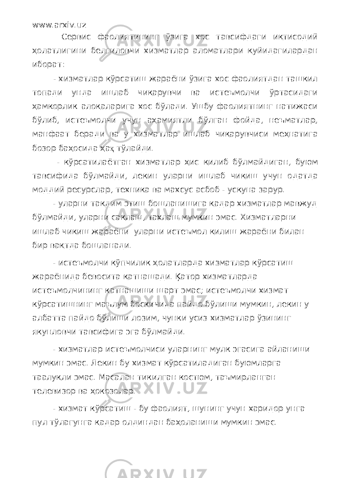 www.arxiv.uz Сервис фаолиятининг ўзига хос тавсифдаги иқтисодий ҳолатлигини белгиловчи хизматлар аломатлари қуйидагилардан иборат: - хизматлар кўрсатиш жараёни ўзига хос фаолиятдан ташкил топади унда ишлаб чиқарувчи ва истеъмолчи ўртасидаги ҳамкорлик алоқаларига хос бўлади. Ушбу фаолиятнинг натижаси бўлиб, истеъмолчи учун аҳамиятли бўлган фойда, неъматлар, манфаат беради ва у хизматлар ишлаб чиқарувчиси меҳнатига бозор баҳосида ҳа қ тўлайди. - кўрсатилаётган хизматлар ҳис қилиб бўлмайдиган, буюм тавсифида бўлмайди, лекин уларни ишлаб чиқиш учун одатда моддий ресурслар, техника ва махсус асбоб - ускуна зарур. - уларни тақдим этиш бошланишига қадар хизматлар мавжуд бўлмайди, уларни сақлаш, тахлаш мумкин эмас. Хизматларни ишлаб чиқиш жараёни уларни истеъмол қилиш жараёни билан бир вақтда бошланади. - истеъмолчи кўпчилик ҳолатларда хизматлар кўрсатиш жараёнида бевосита қатнашади. Ķатор хизматларда истеъмолчининг қатнашиши шарт эмас; истеъмолчи хизмат кўрсатишнинг маълум босқичида пайдо бўлиши мумкин, лекин у албатта пайдо бўлиши лозим, чунки усиз хизматлар ўзининг якунловчи тавсифига эга бўлмайди. - хизматлар истеъмолчиси уларнинг мулк эгасига айланиши мумкин эмас. Лекин бу хизмат кўрсатиладиган буюмларга таалуқли эмас. Масалан тикилган костюм, таъмирланган телевизор ва ҳокозолар. - хизмат кўрсатиш - бу фаолият, шунинг учун харидор унга пул тўлагунга қадар олдиндан баҳоланиши мумкин эмас. 