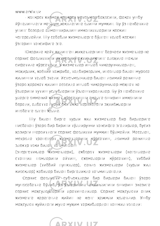 www.arxiv.uz - конкрет хизмат конкрет истеъмол баҳосини, фақат ушбу йўналишдаги маълум вақтдагина олиши мумкин. Бу ўз навбатида унинг бозорда алмаштирилиш имкониятларини кескин чегаралайди. Шу сабабли хизматларга бўлган талаб кескин ўзгариш тавсифига эга. Юқорида қайт қилинган жиҳатларнинг барчаси хизматлар ва сервис фаолиятини иқтисодий активликнинг алоҳида шакли сифатида кўрсатади. У хизматлар ишлаб чиқарувчилардан, моҳирлик, хаётий тажриба, тадбиркорлик, инсонлар билан муроса қилишни талаб этади. Истеъмолчилар билан доимий равишда ўзаро ҳаракат қилиш асосида ишлаб чиқарувчилар меҳнат ва ўзларини тутиш услубларини ўзлаштирадилар. Бу ўз навбатида уларга оммавий хизмат кўрсатишни амалга ошириш имконини беради, албатта гуруҳ ёки якка тартибдаги эҳтиёжларни инобатга олган ҳолда. Шу билан бирга турли хил хизматлар бир бирларига нисбатан ўзаро бир бирини тўлдирувчи тавсифга эгадирлар, бусиз ҳозирги шароитдаги сервис фаолияти мумкин бўлмайди. Масалан, метрода транспорт хизматларини кўрсатиш, доимий равишда электр токи билан таъминлаш (энергетиклар хизматлари), ахборот хизматлари (вагонларда станция номларини айтиш, схемаларни кўрсатиш), тиббий хизматлар (тиббий пунктлар), савдо хизматлари (турли хил киосклар) кабилар билан биргаликда таъминланади. Сервис фаолияти субъектлари бир бирлари билан ўзаро муносабатда бўлиб, ўз ўзларининг активлигини ошириш эвазига сервис маҳсулотларини яратишадилар. Сервис маҳсулоти аниқ хизматга қараганда қийин ва кенг ҳажмли ҳолатдир. Ушбу маҳсулот қуйидаги жуда муҳим таркиблардан ташкил топади: 