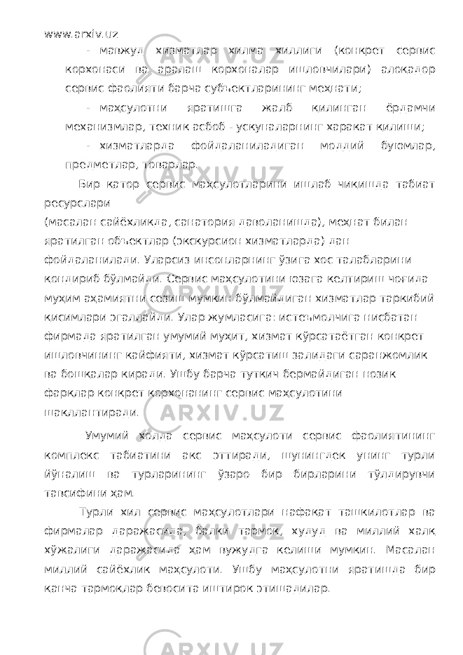 www.arxiv.uz - мавжуд хизматлар хилма хиллиги (конкрет сервис корхонаси ва аралаш корхоналар ишловчилари) алоқадор сервис фаолияти барча субъектларининг меҳнати; - маҳсулотни яратишга жалб қилинган ёрдамчи механизмлар, техник асбоб - ускуналарнинг харакат қилиши; - хизматларда фойдаланиладиган моддий буюмлар, предметлар, товарлар. Бир қатор сервис маҳсулотларини ишлаб чиқишда табиат ресурслари (масалан сайёхликда, санатория даволанишда), меҳнат билан яратилган объектлар (экскурсион хизматларда) дан фойдаланилади. Уларсиз инсонларнинг ўзига хос талабларини қондириб бўлмайди. Сервис маҳсулотини юзага келтириш чоғида муҳим аҳамиятни сезиш мумкин бўлмайдиган хизматлар таркибий қисимлари эгаллайди. Улар жумласига: истеъмолчига нисбатан фирмада яратилган умумий муҳит, хизмат кўрсатаётган конкрет ишловчининг кайфияти, хизмат кўрсатиш залидаги саранжомлик ва бошқалар киради. Ушбу барча тутқич бермайдиган нозик фарқлар конкрет корхонанинг сервис маҳсулотини шакллантиради. Умумий холда сервис маҳсулоти сервис фаолиятининг комплекс табиатини акс эттиради, шунингдек унинг турли йўналиш ва турларининг ўзаро бир бирларини тўлдирувчи тавсифини ҳам. Турли хил сервис маҳсулотлари нафақат ташкилотлар ва фирмалар даражасида, балки тармоқ, худуд ва миллий халқ хўжалиги даражасида ҳам вужудга келиши мумкин. Масалан миллий сайёхлик маҳсулоти. Ушбу маҳсулотни яратишда бир қанча тармоқлар бевосита иштирок этишадилар. 