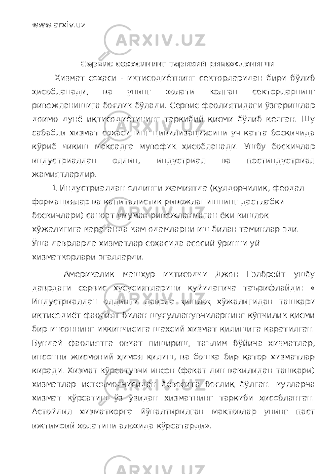 www.arxiv.uz Сервис соҳасининг тарихий ривожланиши Хизмат соҳаси - иқтисодиётнинг секторларидан бири бўлиб ҳисобланади, ва унинг ҳолати қолган секторларнинг ривожланишига боғлиқ бўлади. Сервис фаолиятидаги ўзгаришлар доимо дунё иқтисодиётининг таркибий қисми бўлиб келган. Шу сабабли хизмат соҳасининг цивилизациясини уч катта босқичида кўриб чиқиш мақсадга мувофиқ ҳисобланади. Ушбу босқичлар индустриалдан олдин, индустриал ва постиндустриал жамиятлардир. 1.Индустриалдан олдинги жамиятда (қулдорчилик, феодал формациялар ва капиталистик ривожланишнинг дастлабки босқичлари) саноат умуман ривожланмаган ёки қишлоқ хўжалигига қараганда кам одамларни иш билан таминлар эди. Ўша даврларда хизматлар соҳасида асосий ўринни уй хизматкорлари эгалларди. Америкалик машҳур иқтисодчи Джон Гэлбрейт ушбу даврдаги сервис хусусиятларини қуйидагича таърифлайди: « Индустриалдан олдинги даврда қ ишло қ хўжалигидан ташқари иқтисодиёт фаолият билан шуғулланувчиларнинг кўпчилик қисми бир инсоннинг иккинчисига шахсий хизмат қилишига қаратилган. Бундай фаолиятга овқат пишириш, таълим бўйича хизматлар, инсонни жисмоний ҳимоя қилиш, ва бошқа бир қатор хизматлар киради. Хизмат кўрсатувчи инсон (фақат дин вакилидан ташқари) хизматлар истеъмолчисидан бевосита боғлиқ бўлган. қулларча хизмат кўрсатиш ўз ўзидан хизматнинг таркиби ҳисобланган. Астойдил хизматкорга йўналтирилган мақтовлар унинг паст ижтимоий ҳолатини алоҳида кўрсатарди». 