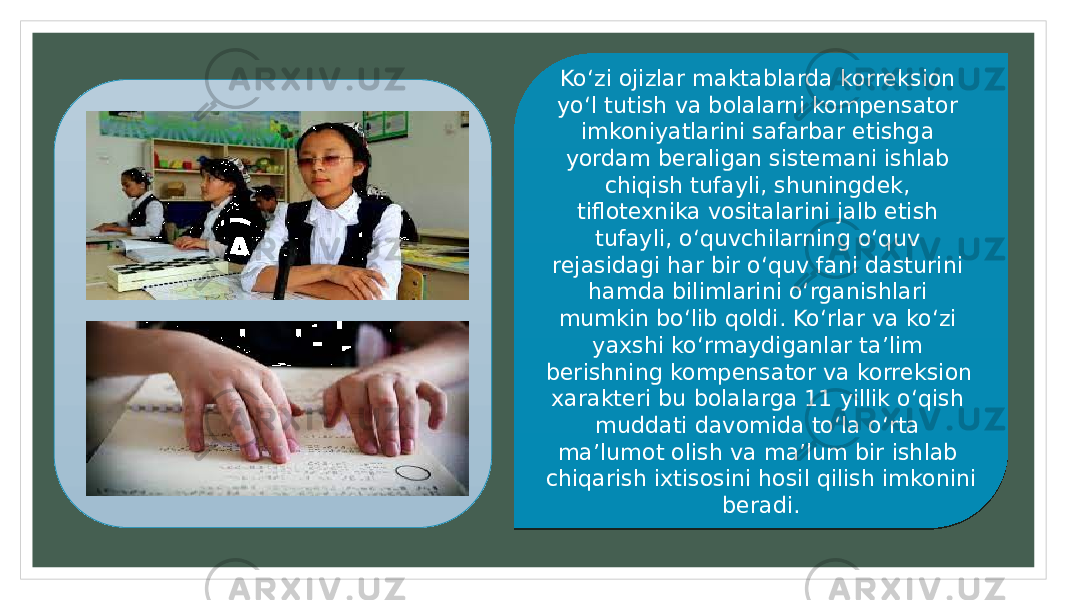 Ko‘zi ojizlar maktablarda korreksion yo‘l tutish va bolalarni kompensator imkoniyatlarini safarbar etishga yordam beraligan sistemani ishlab chiqish tufayli, shuningdek, tiflotexnika vositalarini jalb etish tufayli, o‘quvchilarning o‘quv rejasidagi har bir o‘quv fani dasturini hamda bilimlarini o‘rganishlari mumkin bo‘lib qoldi. Ko‘rlar va ko‘zi yaxshi ko‘rmaydiganlar ta’lim berishning kompensator va korreksion xarakteri bu bolalarga 11 yillik o‘qish muddati davomida to‘la o‘rta ma’lumot olish va ma’lum bir ishlab chiqarish ixtisosini hosil qilish imkonini beradi.08 20 1F 20 321D 2A 2A 23 1D 2722 20 281523 2D 27 2717 321D 281523 