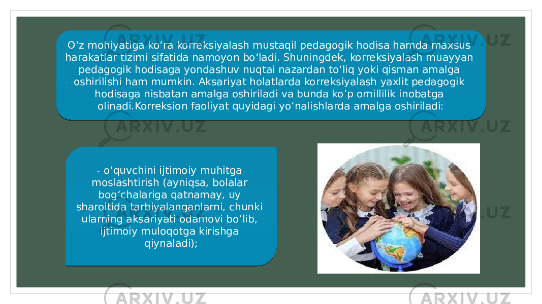 O‘z mohiyatiga ko‘ra korreksiyalash mustaqil pedagogik hodisa hamda maxsus harakatlar tizimi sifatida namoyon bo‘ladi. Shuningdek, korreksiyalash muayyan pedagogik hodisaga yondashuv nuqtai nazardan to‘liq yoki qisman amalga oshirilishi ham mumkin. Aksariyat holatlarda korreksiyalash yaxlit pedagogik hodisaga nisbatan amalga oshiriladi va bunda ko‘p omillilik inobatga olinadi.Korreksion faoliyat quyidagi yo‘nalishlarda amalga oshiriladi: - o‘quvchini ijtimoiy muhitga moslashtirish (ayniqsa, bolalar bog‘chalariga qatnamay, uy sharoitida tarbiyalanganlarni, chunki ularning aksariyati odamovi bo‘lib, ijtimoiy muloqotga kirishga qiynaladi);06 1D17 31 1B24 1D1B 1B16 3309 27 28 24 2216 1F 1E 