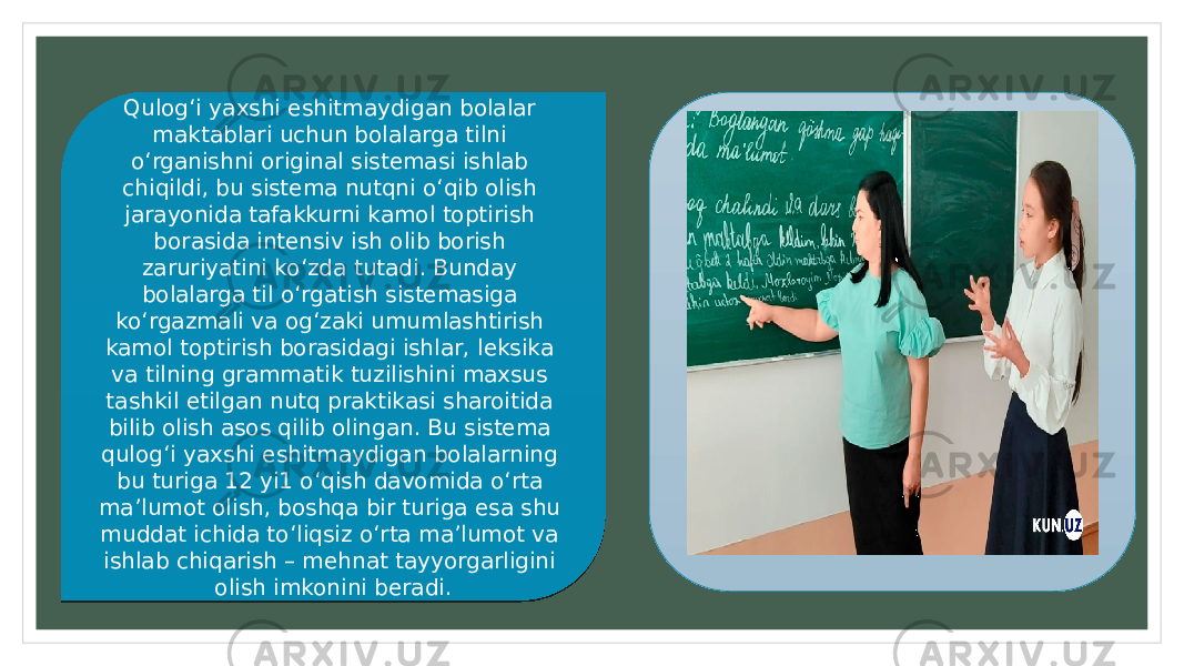 Qulog‘i yaxshi eshitmaydigan bolalar maktablari uchun bolalarga tilni o‘rganishni original sistemasi ishlab chiqildi, bu sistema nutqni o‘qib olish jarayonida tafakkurni kamol toptirish borasida intensiv ish olib borish zaruriyatini ko‘zda tutadi. Bunday bolalarga til o‘rgatish sistemasiga ko‘rgazmali va og‘zaki umumlashtirish kamol toptirish borasidagi ishlar, leksika va tilning grammatik tuzilishini maxsus tashkil etilgan nutq praktikasi sharoitida bilib olish asos qilib olingan. Bu sistema qulog‘i yaxshi eshitmaydigan bolalarning bu turiga 12 yi1 o‘qish davomida o‘rta ma’lumot olish, boshqa bir turiga esa shu muddat ichida to‘liqsiz o‘rta ma’lumot va ishlab chiqarish – mehnat tayyorgarligini olish imkonini beradi.12 27 1B26 32 1817 28 2C 28 19 19 1A 2A 28 1E 28 27 27 1F24 1B 