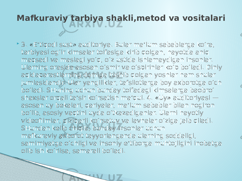  3. «E’tiqodi sust» auditoriya. Bular ma’lum sabablarga ko‘ra, tarbiyasi og‘ir kimsalar toifasiga kirib qolgan, hayotda aniq maqsadi va maslagi yo‘q, o‘z ustida ishlamaydigan insonlar. Ularning orasida asosan o‘smir va o‘spirinlar ko‘p bo‘ladi. Diniy aqidaparastlarning domiga tushib qolgan yoshlar ham shular jumlasidandir. Ular yangiliklar, tafsilotlarga boy axborotga o‘ch bo‘ladi. SHuning uchun bunday toifadagi kimsalarga baobro‘ shaxslar orqali ta’sir ko‘rsatish ma’qul. 4. «Uy» auditoriyasi — asosan uy bekalari, qariyalar, ma’lum sabablar bilan nogiron bo‘lib, asosiy vaqtini uyda o‘tkazadiganlar. Ularni hayotiy videofilmlar, qiziqarli ko‘rsatuv va lavhalar o‘ziga jalb qiladi. SHundan kelib chiqib, bunday insonlar uchun mafkuraviy axborot tayyorlanganda ularning soddaligi, samimiyatga o‘chligi va insoniy e’tiborga muhtojligini inobatga olib ish ko‘rilsa, samarali bo‘ladi.Mafkuraviy tarbiya shakli,metod va vositalari 