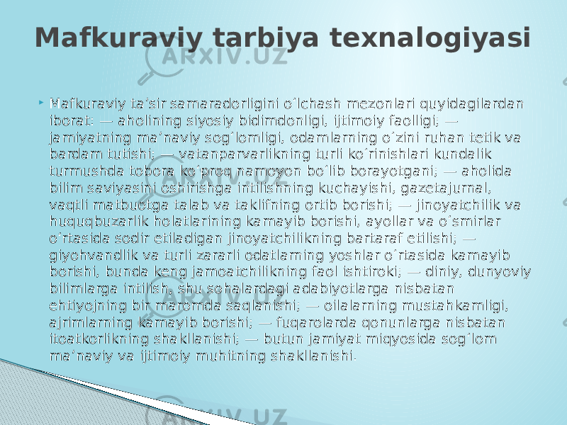  Mafkuraviy ta’sir samaradorligini o‘lchash mezonlari quyidagilardan iborat: — aholining siyosiy bidimdonligi, ijtimoiy faolligi; — jamiyatning ma’naviy sog‘lomligi, odamlarning o‘zini ruhan tetik va bardam tutishi; — vatanparvarlikning turli ko‘rinishlari kundalik turmushda tobora ko‘proq namoyon bo‘lib borayotgani; — aholida bilim saviyasini oshirishga intilishning kuchayishi, gazetajurnal, vaqtli matbuotga talab va taklifning ortib borishi; — jinoyatchilik va huquqbuzarlik holatlarining kamayib borishi, ayollar va o‘smirlar o‘rtasida sodir etiladigan jinoyatchilikning bartaraf etilishi; — giyohvandlik va turli zararli odatlarning yoshlar o‘rtasida kamayib borishi, bunda keng jamoatchilikning faol ishtiroki; — diniy, dunyoviy bilimlarga intilish, shu sohalardagi adabiyotlarga nisbatan ehtiyojning bir maromda saqlanishi; — oilalarning mustahkamligi, ajrimlarning kamayib borishi; — fuqarolarda qonunlarga nisbatan itoatkorlikning shakllanishi; — butun jamiyat miqyosida sog‘lom ma’naviy va ijtimoiy muhitning shakllanishi.Mafkuraviy tarbiya texnalogiyasi 