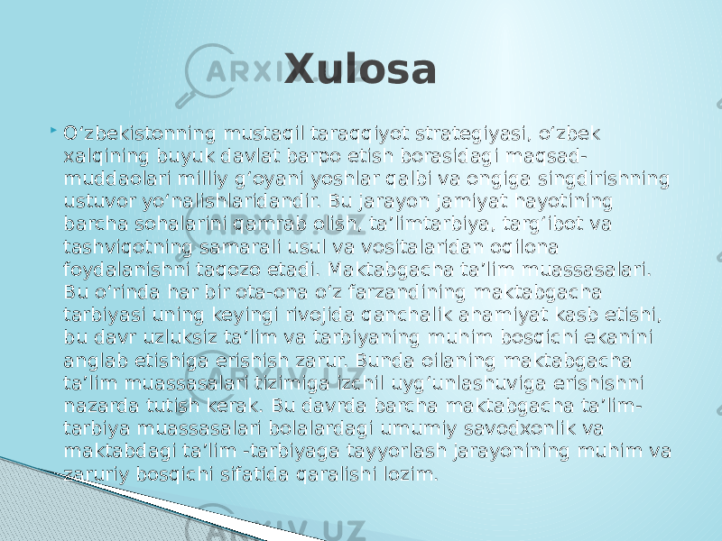  O‘zbekistonning mustaqil taraqqiyot strategiyasi, o‘zbek xalqining buyuk davlat barpo etish borasidagi maqsad- muddaolari milliy g‘oyani yoshlar qalbi va ongiga singdirishning ustuvor yo‘nalishlaridandir. Bu jarayon jamiyat hayotining barcha sohalarini qamrab olish, ta’limtarbiya, targ‘ibot va tashviqotning samarali usul va vositalaridan oqilona foydalanishni taqozo etadi. Maktabgacha ta’lim muassasalari. Bu o‘rinda har bir ota-ona o‘z farzandining maktabgacha tarbiyasi uning keyingi rivojida qanchalik ahamiyat kasb etishi, bu davr uzluksiz ta’lim va tarbiyaning muhim bosqichi ekanini anglab etishiga erishish zarur. Bunda oilaning maktabgacha ta’lim muassasalari tizimiga izchil uyg‘unlashuviga erishishni nazarda tutish kerak. Bu davrda barcha maktabgacha ta’lim- tarbiya muassasalari bolalardagi umumiy savodxonlik va maktabdagi ta’lim -tarbiyaga tayyorlash jarayonining muhim va zaruriy bosqichi sifatida qaralishi lozim. Xulosa 