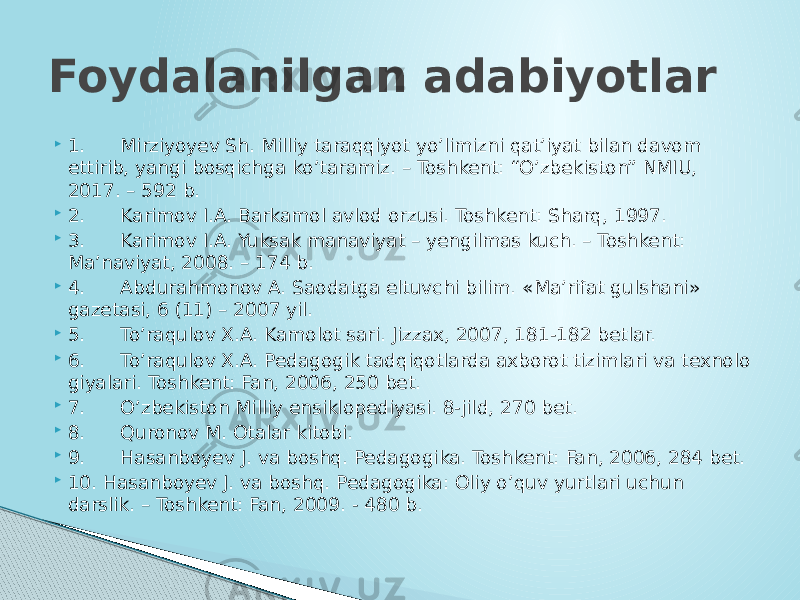  1.      Mirziyoyev Sh. Milliy taraqqiyot yo’limizni qat’iyat bilan davom ettirib, yangi bosqichga ko’taramiz. – Toshkent: “O’zbekiston” NMIU, 2017. – 592 b.  2.      Karimov I.A. Barkamol avlod orzusi. Toshkent: Sharq, 1997.  3.      Karimov I.A. Yuksak manaviyat – yengilmas kuch. – Toshkent: Ma’naviyat, 2008. – 174 b.  4.      Abdurahmonov A. Saodatga eltuvchi bilim. «Ma’rifat gulshani» gazetasi, 6 (11) – 2007 yil.  5.      To’raqulov X.A. Kamolot sari. Jizzax, 2007, 181-182 betlar.  6.      To’raqulov X.A. Pedagogik tadqiqotlarda axborot tizimlari va texnolo giyalari. Toshkent: Fan, 2006, 250 bet.  7.      O’zbekiston Milliy ensiklopediyasi. 8-jild, 270 bet.  8.      Quronov M. Otalar kitobi.  9.      Hasanboyev J. va boshq. Pedagogika. Toshkent: Fan, 2006, 284 bet.  10. Hasanboyev J. va boshq. Pedagogika: Oliy o’quv yurtlari uchun darslik. – Toshkent: Fan, 2009. - 480 b.Foydalanilgan adabiyotlar 