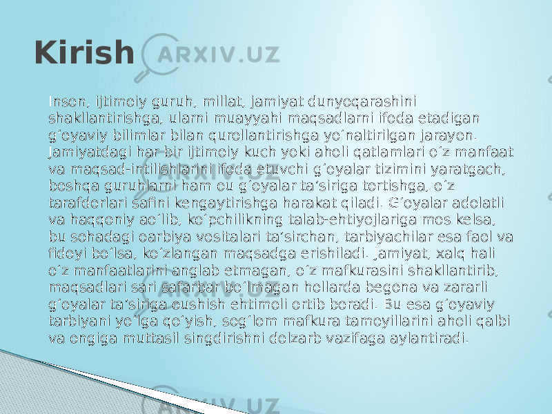 Inson, ijtimoiy guruh, millat, jamiyat dunyoqarashini shakllantirishga, ularni muayyahi maqsadlarni ifoda etadigan g‘oyaviy bilimlar bilan qurollantirishga yo‘naltirilgan jarayon. Jamiyatdagi har bir ijtimoiy kuch yoki aholi qatlamlari o‘z manfaat va maqsad-intilishlarini ifoda etuvchi g‘oyalar tizimini yaratgach, boshqa guruhlarni ham ou g‘oyalar ta’siriga tortishga, o‘z tarafdorlari safini kengaytirishga harakat qiladi. G‘oyalar adolatli va haqqoniy ao‘lib, ko‘pchilikning talab-ehtiyojlariga mos kelsa, bu sohadagi oarbiya vositalari ta’sirchan, tarbiyachilar esa faol va fidoyi bo‘lsa, ko‘zlangan maqsadga erishiladi. Jamiyat, xalq hali o‘z manfaatlarini anglab etmagan, o‘z mafkurasini shakllantirib, maqsadlari sari safarbar bo‘lmagan hollarda begona va zararli g‘oyalar ta’siriga oushish ehtimoli ortib boradi. Bu esa g‘oyaviy tarbiyani yo‘lga qo‘yish, sog‘lom mafkura tamoyillarini aholi qalbi va ongiga muttasil singdirishni dolzarb vazifaga aylantiradi.Kirish 