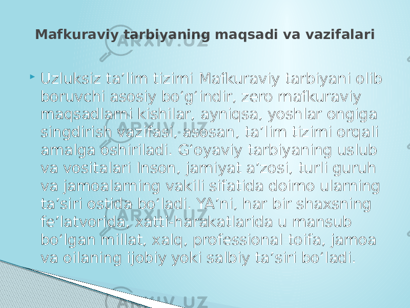  Uzluksiz ta’lim tizimi Mafkuraviy tarbiyani olib boruvchi asosiy bo‘g‘indir, zero mafkuraviy maqsadlarni kishilar, ayniqsa, yoshlar ongiga singdirish vazifasi, asosan, ta’lim tizimi orqali amalga oshiriladi. G‘oyaviy tarbiyaning uslub va vositalari Inson, jamiyat a’zosi, turli guruh va jamoalarning vakili sifatida doimo ularning ta’siri ostida bo‘ladi. YA’ni, har bir shaxsning fe’latvorida, xatti-harakatlarida u mansub bo‘lgan millat, xalq, professional toifa, jamoa va oilaning ijobiy yoki salbiy ta’siri bo‘ladi.Mafkuraviy tarbiyaning maqsadi va vazifalari 