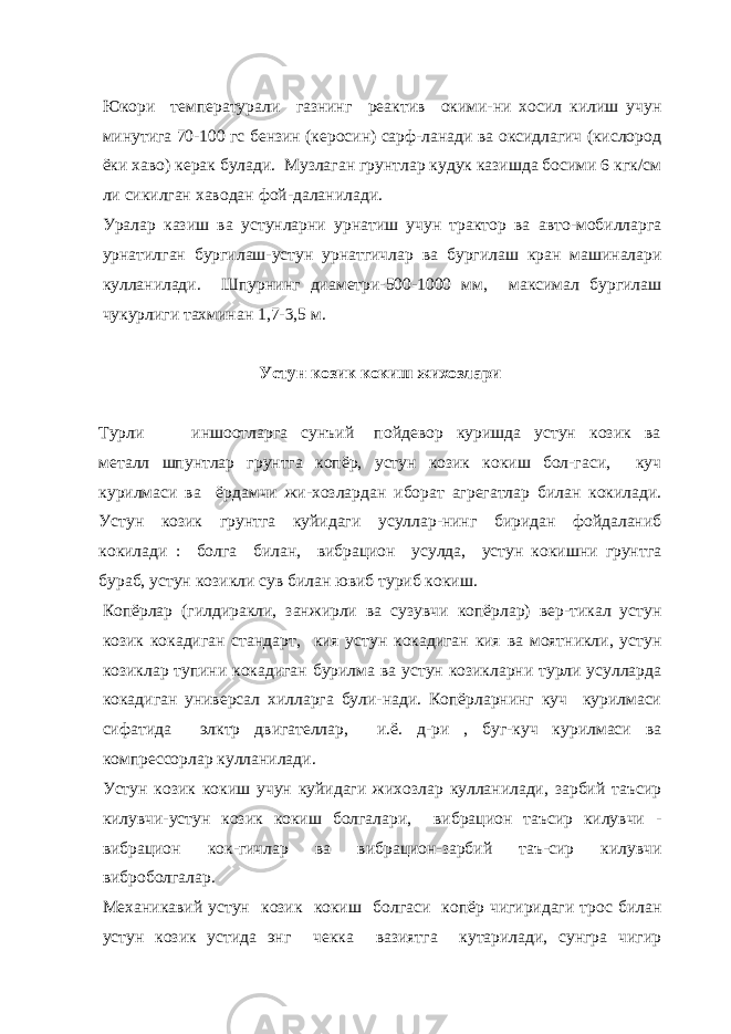 Юкори температурали газнинг реактив окими-ни хосил килиш учун минутига 70-100 гс бензин (керосин) сарф-ланади ва оксидлагич (кислород ёки хаво) керак булади. Музлаган грунтлар кудук казишда босими 6 кгк/см ли сикилган хаводан фой-даланилади. Уралар казиш ва устунларни урнатиш учун трактор ва авто-мобилларга урнатилган бургилаш-устун урнатгичлар ва бургилаш кран машиналари кулланилади. Шпурнинг диаметри-500-1000 мм, максимал бургилаш чукурлиги тахминан 1,7-3,5 м. Устун козик кокиш жихозлари Турли иншоотларга сунъий пойдевор куришда устун козик ва металл шпунтлар грунтга копёр, устун козик кокиш бол-гаси, куч курилмаси ва ёрдамчи жи-хозлардан иборат агрегатлар билан кокилади. Устун козик грунтга куйидаги усуллар-нинг биридан фойдаланиб кокилади : болга билан, вибрацион усулда, устун кокишни грунтга бураб, устун козикли сув билан ювиб туриб кокиш. Копёрлар (гилдиракли, занжирли ва сузувчи копёрлар) вер-тикал устун козик кокадиган стандарт, кия устун кокадиган кия ва моятникли, устун козиклар тупини кокадиган бурилма ва устун козикларни турли усулларда кокадиган универсал хилларга були-нади. Копёрларнинг куч курилмаси сифатида элктр двигателлар, и.ё. д-ри , буг-куч курилмаси ва компрессорлар кулланилади. Устун козик кокиш учун куйидаги жихозлар кулланилади, зарбий таъсир килувчи-устун козик кокиш болгалари, вибрацион таъсир килувчи - вибрацион кок-гичлар ва вибрацион-зарбий таъ-сир килувчи виброболгалар. Механикавий устун козик кокиш болгаси копёр чигиридаги трос билан устун козик устида энг чекка вазиятга кутарилади, сунгра чигир 