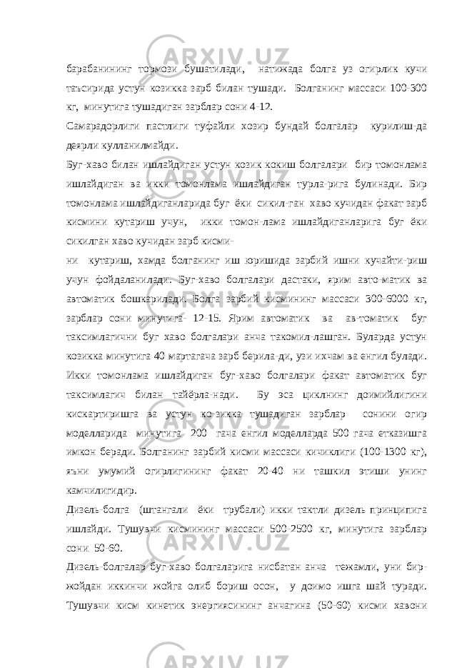 барабанининг тормози бушатилади, натижада болга уз огирлик кучи таъсирида устун козикка зарб билан тушади. Болганинг массаси 100-300 кг, минутига тушадиган зарблар сони 4-12. Самарадорлиги пастлиги туфайли хозир бундай болгалар курилиш-да деярли кулланилмайди. Буг-хаво билан ишлайдиган устун козик кокиш болгалари бир томонлама ишлайдиган ва икки томонлама ишлайдиган турла-рига булинади. Бир томонлама ишлайдиганларида буг ёки сикил-ган хаво кучидан факат зарб кисмини кутариш учун, икки томон-лама ишлайдиганларига буг ёки сикилган хаво кучидан зарб кисми- ни кутариш, хамда болганинг иш юришида зарбий ишни кучайти-риш учун фойдаланилади. Буг-хаво болгалари дастаки, ярим авто-матик ва автоматик бошкарилади. Болга зарбий кисмининг массаси 300-6000 кг, зарблар сони минутига- 12-15. Ярим автоматик ва ав-томатик буг таксимлагични буг хаво болгалари анча такомил-лашган. Буларда устун козикка минутига 40 мартагача зарб берила-ди, узи ихчам ва енгил булади. Икки томонлама ишлайдиган буг-хаво болгалари факат автоматик буг таксимлагич билан тайёрла-нади. Бу эса циклнинг доимийлигини кискартиришга ва устун ко-зикка тушадиган зарблар сонини огир моделларида минутига 200 гача енгил моделларда 500 гача етказишга имкон беради. Болганинг зарбий кисми массаси кичиклиги (100-1300 кг), яъни умумий огирлигининг факат 20-40 ни ташкил этиши унинг камчилигидир. Дизель-болга (штангали ёки трубали) икки тактли дизель принципига ишлайди. Тушувчи кисмининг массаси 500-2500 кг, минутига зарблар сони 50-60. Дизель-болгалар буг-хаво болгаларига нисбатан анча тежамли, уни бир- жойдан иккинчи жойга олиб бориш осон, у доимо ишга шай туради. Тушувчи кисм кинетик энергиясининг анчагина (50-60) кисми хавони 