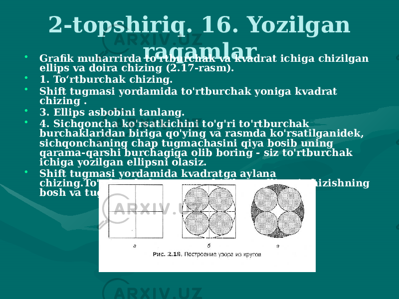 2-topshiriq. 16. Yozilgan raqamlar • Grafik muharrirda to&#39;rtburchak va kvadrat ichiga chizilgan ellips va doira chizing (2.17-rasm). • 1. To‘rtburchak chizing. • Shift tugmasi yordamida to&#39;rtburchak yoniga kvadrat chizing . • 3. Ellips asbobini tanlang. • 4. Sichqoncha ko&#39;rsatkichini to&#39;g&#39;ri to&#39;rtburchak burchaklaridan biriga qo&#39;ying va rasmda ko&#39;rsatilganidek, sichqonchaning chap tugmachasini qiya bosib uning qarama-qarshi burchagiga olib boring - siz to&#39;rtburchak ichiga yozilgan ellipsni olasiz. • Shift tugmasi yordamida kvadratga aylana chizing.To&#39;rtburchak va unga chizilgan ellipsni chizishning bosh va tugash nuqtalari bir-biriga to&#39;g&#39;ri keladi. 