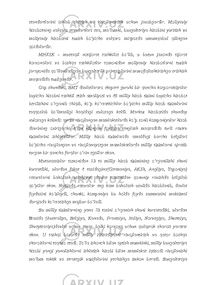 standartlarini ishlab chiqish va rivojlantirish uchun javobgardir. Moliyaviy hisobotning xalqaro standartlari esa, ma’lumki, buxgalteriya hisobini yuritish va moliyaviy hisobotni tuzish bo’yicha xalqaro miqyosda umumqabul qilingan qoidalardir. MHXSK – mustaqil notijorat tashkilot bo’lib, u butun jaxonda tijorat korxonalari va boshqa tashkilotlar tomonidan moliyaviy hisobotlarni tuzish jarayonida qo’llaniladigan buxgalterlik printsiplarini muvofiqlashtirishga erishish maqsadida tuzilgandir. Gap shundaki, BMT davlatlararo ekspert guruhi bir qancha korporatsiyalar buyicha hisobni tashkil etish amaliyoti va 46 milliy hisob tizimi buyicha hisobot berilishini o’rganib chiqib, ko’p ko’rsatkichlar bo’yicha milliy hisob tizimlarini taqqoslab bo’lmasligi haqidagi xulosaga keldi. Markaz hisobotida shunday xulosaga kelindi: ayrim rivojlangan mamlakatlarda ko’p sonli kompaniyalar hisob davrining oxirigacha e’lon kilingan foydaga tenglash maqsadida turli rezerv tizimlarini ishlatadilar. Milliy hisob tizimlarida amaldagi barcha belgilari bo’yicha rivojlangan va rivojlanayotgan mamlakatlarda milliy tizimlarni ajratib turgan bir qancha farqlar o’rin egallar ekan. Mutaxassislar tomonidan 13 ta milliy hisob tizimining o’rganilishi shuni kursatdiki, ulardan fakat 4 tasidagina(Germaniya, AKSh, Angliya, Yaponiya) resurslarni baholash uslubiyati davlat tomonidan qonuniy ravishda belgilab qo’yilar ekan. Natijada resurslar eng kam baholash usulida hisoblanib, davlat foydasini ko’zlaydi, chunki, kompaniya bu holda foyda summasini maksimal darajada ko’rsatishga majbur bo’ladi. Bu milliy tizimlarning yana 23 tasini o’rganish shuni kursatadiki, ulardan 8tasida (Avstraliya, Belgiya, Kanada, Frantsiya, Italiya, Norvegiya, Shvetsiya, Shveytsariya)davlat uchun emas, balki korxona uchun qulayrok sharoit yaratar ekan. U tashqi bozorda milliy iqtisodiyotni rivojlantirish va qator boshqa sharoitlarni taqazo etadi. To’la ishonch bilan aytish mumkinki, milliy buxgalteriya hisobi yangi yunalishlarni ishlatish hisobi bilan mamlakat iqtisodi rivojlanishi ma’lum taktik va strategik vazifalarini yechishga imkon beradi. Buxgalteriya 