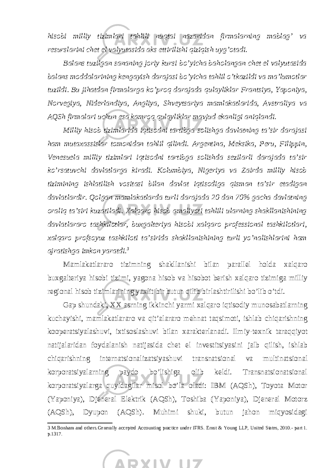 hisobi milliy tizimlari tahlili nuqtai nazaridan firmalarning mablag’ va resurslarini chet el valyutasida aks ettirilishi qiziqish uyg’otadi. Balans tuzilgan sananing joriy kursi bo’yicha baholangan chet el valyutasida balans moddalarining kengayish darajasi bo’yicha tahlil o’tkazildi va ma’lumotlar tuzildi. Bu jihatdan firmalarga ko’proq darajada qulayliklar Frantsiya, Yaponiya, Norvegiya, Niderlandiya, Angliya, Shveytsariya mamlakatlarida, Avstraliya va AQSh firmalari uchun esa kamroq qulayliklar mavjud ekanligi aniqlandi. Milliy hisob tizimlarida iqtisodni tartibga solishga davlatning ta’sir darajasi ham mutaxassislar tomonidan tahlil qilindi. Argentina, Meksika, Peru, Filippin, Venesuela milliy tizimlari iqtisodni tartibga solishda sezilarli darajada ta’sir ko’rsatuvchi davlatlarga kiradi. Kolumbiya, Nigeriya va Zairda milliy hisob tizimining ishlatilish vositasi bilan davlat iqtisodiga qisman ta’sir etadigan davlatlardir. Qolgan mamlakatlarda turli darajada 20 dan 70% gacha davlatning oraliq ta’siri kuzatiladi. Xalqaro hisob amaliyoti tahlili ularning shakllanishining davlatlararo tashkilotlar, buxgalteriya hisobi xalqaro professional tashkilotlari, xalqaro profsoyuz tashkiloti ta’sirida shakllanishining turli yo’nalishlarini ham ajratishga imkon yaratdi. 3 Mamlakatlararo tizimning shakllanishi bilan parallel holda xalqaro buxgalteriya hisobi tizimi, yagona hisob va hisobot berish xalqaro tizimiga milliy regional hisob tizimlarining yaxlit bir butun qilib birlashtirilishi bo’lib o’tdi. Gap shundaki, XX asrning ikkinchi yarmi xalqaro iqtisodiy munosabatlarning kuchayishi, mamlakatlararo va qit’alararo mehnat taqsimoti, ishlab chiqarishning kooperatsiyalashuvi, ixtisoslashuvi bilan xarakterlanadi. Ilmiy-texnik taraqqiyot natijalaridan foydalanish natijasida chet el investitsiyasini jalb qilish, ishlab chiqarishning internatsionalizatsiyashuvi transnatsional va multinatsional korporatsiyalarning paydo bo’lishiga olib keldi. Transnatsionatsional korporatsiyalarga quyidagilar misol bo’la oladi: IBM (AQSh), Toyota Motor (Yaponiya), Djeneral Elektrik (AQSh), Toshiba (Yaponiya), Djeneral Motorz (AQSh), Dyupon (AQSh). Muhimi shuki, butun jahon miqyosidagi 3 M.Bonham and others.Generally accepted Accounting practice under IFRS. Ernst & Young LLP, United States, 2010.- part 1. p.1317. 