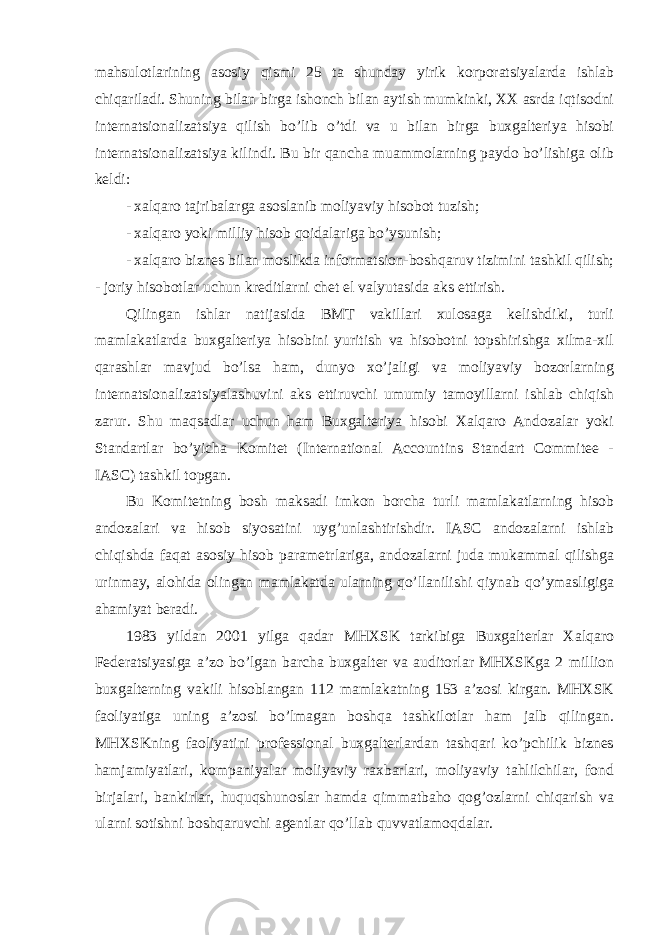 mahsulotlarining asosiy qismi 25 ta shunday yirik korporatsiyalarda ishlab chiqariladi. Shuning bilan birga ishonch bilan aytish mumkinki, XX asrda iqtisodni internatsionalizatsiya qilish bo’lib o’tdi va u bilan birga buxgalteriya hisobi internatsionalizatsiya kilindi. Bu bir qancha muammolarning paydo bo’lishiga olib keldi: - xalqaro tajribalarga asoslanib moliyaviy hisobot tuzish; - xalqaro yoki milliy hisob qoidalariga bo’ysunish; - xalqaro biznes bilan moslikda informatsion-boshqaruv tizimini tashkil qilish; - joriy hisobotlar uchun kreditlarni chet el valyutasida aks ettirish. Qilingan ishlar natijasida BMT vakillari xulosaga kelishdiki, turli mamlakatlarda buxgalteriya hisobini yuritish va hisobotni topshirishga xilma-xil qarashlar mavjud bo’lsa ham, dunyo xo’jaligi va moliyaviy bozorlarning internatsionalizatsiyalashuvini aks ettiruvchi umumiy tamoyillarni ishlab chiqish zarur. Shu maqsadlar uchun ham Buxgalteriya hisobi Xalqaro Andozalar yoki Standartlar bo’yicha Komitet (International Accountins Standart Commitee - IASC) tashkil topgan. Bu Komitetning bosh maksadi imkon borcha turli mamlakatlarning hisob andozalari va hisob siyosatini uyg’unlashtirishdir. IASC andozalarni ishlab chiqishda faqat asosiy hisob parametrlariga, andozalarni juda mukammal qilishga urinmay, alohida olingan mamlakatda ularning qo’llanilishi qiynab qo’ymasligiga ahamiyat beradi. 1983 yildan 2001 yilga qadar MHXSK tarkibiga Buxgalterlar Xalqaro Federatsiyasiga a’zo bo’lgan barcha buxgalter va auditorlar MHXSKga 2 million buxgalterning vakili hisoblangan 112 mamlakatning 153 a’zosi kirgan. MHXSK faoliyatiga uning a’zosi bo’lmagan boshqa tashkilotlar ham jalb qilingan. MHXSKning faoliyatini professional buxgalterlardan tashqari ko’pchilik biznes hamjamiyatlari, kompaniyalar moliyaviy raxbarlari, moliyaviy tahlilchilar, fond birjalari, bankirlar, huquqshunoslar hamda qimmatbaho qog’ozlarni chiqarish va ularni sotishni boshqaruvchi agentlar qo’llab quvvatlamoqdalar. 