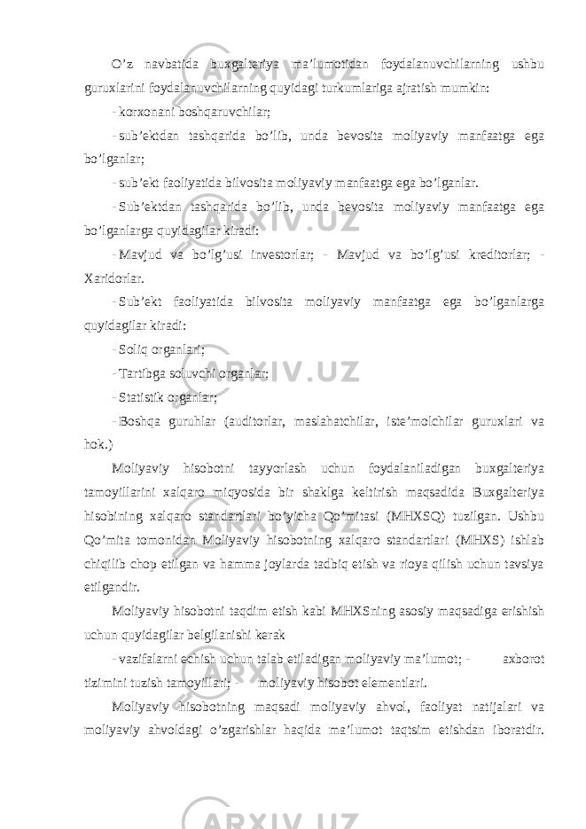 O’z navbatida buxgalteriya ma’lumotidan foydalanuvchilarning ushbu guruxlarini foydalanuvchilarning quyidagi turkumlariga ajratish mumkin: - korxonani boshqaruvchilar; - sub’ektdan tashqarida bo’lib, unda bevosita moliyaviy manfaatga ega bo’lganlar; - sub’ekt faoliyatida bilvosita moliyaviy manfaatga ega bo’lganlar. - Sub’ektdan tashqarida bo’lib, unda bevosita moliyaviy manfaatga ega bo’lganlarga quyidagilar kiradi: - Mavjud va bo’lg’usi investorlar; - Mavjud va bo’lg’usi kreditorlar; - Xaridorlar. - Sub’ekt faoliyatida bilvosita moliyaviy manfaatga ega bo’lganlarga quyidagilar kiradi: - Soliq organlari; - Tartibga soluvchi organlar; - Statistik organlar; - Boshqa guruhlar (auditorlar, maslahatchilar, iste’molchilar guruxlari va hok.) Moliyaviy hisobotni tayyorlash uchun foydalaniladigan buxgalteriya tamoyillarini xalqaro miqyosida bir shaklga keltirish maqsadida Buxgalteriya hisobining xalqaro standartlari bo’yicha Qo’mitasi (MHXSQ) tuzilgan. Ushbu Qo’mita tomonidan Moliyaviy hisobotning xalqaro standartlari (MHXS) ishlab chiqilib chop etilgan va hamma joylarda tadbiq etish va rioya qilish uchun tavsiya etilgandir. Moliyaviy hisobotni taqdim etish kabi MHXSning asosiy maqsadiga erishish uchun quyidagilar belgilanishi kerak - vazifalarni echish uchun talab etiladigan moliyaviy ma’lumot; - axborot tizimini tuzish tamoyillari; - moliyaviy hisobot elementlari. Moliyaviy hisobotning maqsadi moliyaviy ahvol, faoliyat natijalari va moliyaviy ahvoldagi o’zgarishlar haqida ma’lumot taqtsim etishdan iboratdir. 