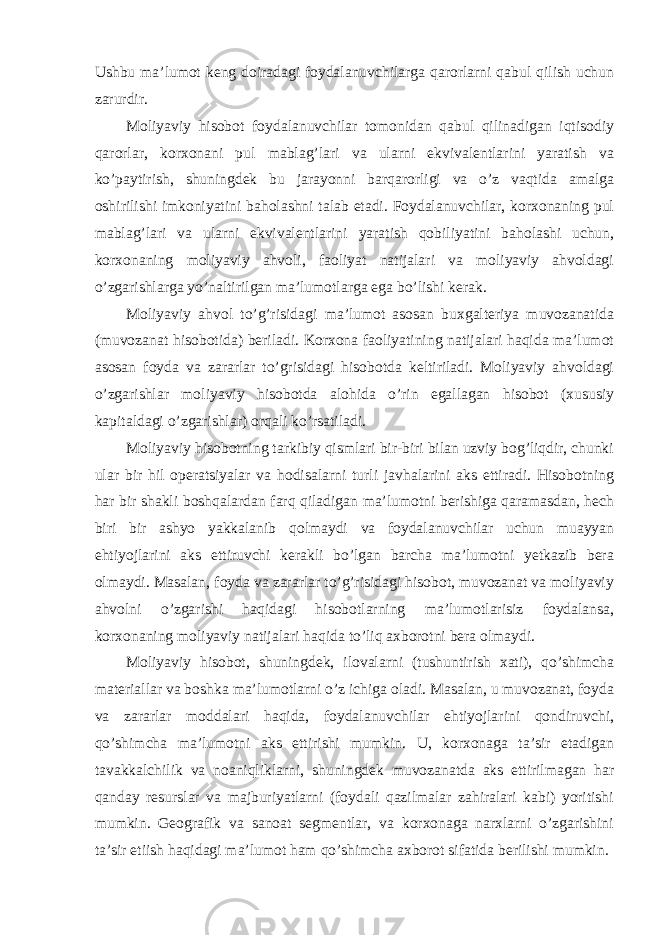 Ushbu ma’lumot keng doiradagi foydalanuvchilarga qarorlarni qabul qilish uchun zarurdir. Moliyaviy hisobot foydalanuvchilar tomonidan qabul qilinadigan iqtisodiy qarorlar, korxonani pul mablag’lari va ularni ekvivalentlarini yaratish va ko’paytirish, shuningdek bu jarayonni barqarorligi va o’z vaqtida amalga oshirilishi imkoniyatini baholashni talab etadi. Foydalanuvchilar, korxonaning pul mablag’lari va ularni ekvivalentlarini yaratish qobiliyatini baholashi uchun, korxonaning moliyaviy ahvoli, faoliyat natijalari va moliyaviy ahvoldagi o’zgarishlarga yo’naltirilgan ma’lumotlarga ega bo’lishi kerak. Moliyaviy ahvol to’g’risidagi ma’lumot asosan buxgalteriya muvozanatida (muvozanat hisobotida) beriladi. Korxona faoliyatining natijalari haqida ma’lumot asosan foyda va zararlar to’grisidagi hisobotda keltiriladi. Moliyaviy ahvoldagi o’zgarishlar moliyaviy hisobotda alohida o’rin egallagan hisobot (xususiy kapitaldagi o’zgarishlar) orqali ko’rsatiladi. Moliyaviy hisobotning tarkibiy qismlari bir-biri bilan uzviy bog’liqdir, chunki ular bir hil operatsiyalar va hodisalarni turli javhalarini aks ettiradi. Hisobotning har bir shakli boshqalardan farq qiladigan ma’lumotni berishiga qaramasdan, hech biri bir ashyo yakkalanib qolmaydi va foydalanuvchilar uchun muayyan ehtiyojlarini aks ettiruvchi kerakli bo’lgan barcha ma’lumotni yetkazib bera olmaydi. Masalan, foyda va zararlar to’g’risidagi hisobot, muvozanat va moliyaviy ahvolni o’zgarishi haqidagi hisobotlarning ma’lumotlarisiz foydalansa, korxonaning moliyaviy natijalari haqida to’liq axborotni bera olmaydi. Moliyaviy hisobot, shuningdek, ilovalarni (tushuntirish xati), qo’shimcha materiallar va boshka ma’lumotlarni o’z ichiga oladi. Masalan, u muvozanat, foyda va zararlar moddalari haqida, foydalanuvchilar ehtiyojlarini qondiruvchi, qo’shimcha ma’lumotni aks ettirishi mumkin. U, korxonaga ta’sir etadigan tavakkalchilik va noaniqliklarni, shuningdek muvozanatda aks ettirilmagan har qanday resurslar va majburiyatlarni (foydali qazilmalar zahiralari kabi) yoritishi mumkin. Geografik va sanoat segmentlar, va korxonaga narxlarni o’zgarishini ta’sir etiish haqidagi ma’lumot ham qo’shimcha axborot sifatida berilishi mumkin. 