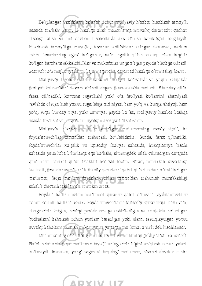 Belgilangan vazifalarni bajarish uchun moliyaviy hisobot hisoblash tamoyili asosida tuzilishi zarur. U hisobga olish mezonlariga muvofiq daromadni qachon hisobga olish va uni qachon hisobotlarda aks ettirish kerakligini belgilaydi. Hisoblash tamoyiliga muvofiq, tovarlar sotilishidan olingan daromad, xaridor ushbu tovarlarning egasi bo’lganda, ya’ni egalik qilish xuquqi bilan bog’lik bo’lgan barcha tavakkalchiliklar va mukofotlar unga o’tgan paytda hisobga olinadi. Sotuvchi o’z majburiyatlarini bajarmaguncha, daromad hisobga olinmasligi lozim. Moliyaviy hisobot odatda korxona faoliyat ko’rsatadi va yaqin kelajakda faoliyat ko’rsatishni davom ettiradi degan faraz asosida tuziladi. Shunday qilib, faraz qilinadiki, korxona tugatilishi yoki o’z faoliyati ko’lamini ahamiyatli ravishda qisqartirish yoxud tugatishga oid niyati ham yo’q va bunga ehtiyoji ham yo’q. Agar bunday niyat yoki zaruriyat paydo bo’lsa, moliyaviy hisobot boshqa asosda tuzilishi va bu qo’llanilayotgan asos yoritilishi zarur. Moliyaviy hisobotda taqdim ettirilgan ma’lumotning asosiy sifati, bu foydalanuvchilar tomonidan tushunarli bo’lishidadir. Bunda, faraz qilinadiki, foydalanuvchilar xo’jalik va iqtisodiy faoliyat sohasida, buxgalteriya hisobi sohasida yetarlicha bilimlarga ega bo’lishi, shuningdek talab qilinadigan darajada qunt bilan harakat qilish istaklari bo’lishi lozim. Biroq, murakkab savollarga taalluqli, foydalanuvchilarni iqtisodiy qarorlarni qabul qilishi uchun o’rinli bo’lgan ma’lumot, faqat ma’lum foydalanuvchilar tomonidan tushunish murakkabligi sababli chiqarib tashlanishi mumkin emas. Foydali bo’lish uchun ma’lumot qarorlar qabul qiluvchi foydalanuvchilar uchun o’rinli bo’lishi kerak. Foydalanuvchilarni iqtisodiy qarorlariga ta’sir etib, ularga o’tib ketgan, hozirgi paytda amalga oshiriladigan va kelajakda bo’ladigan hodisalarni baholash uchun yordam beradigan yoki ularni tasdiqlaydigan yoxud avvalgi baholarni tuzatish imkoniyatini yaratgan ma’lumot o’rinli deb hisoblanadi. Ma’lumotning o’rinliligiga uning tavsifi va muhimligi jiddiy ta’sir ko’rsatadi. Ba’zi holatlarda faqat ma’lumot tavsifi uning o’rinliligini aniqlash uchun yetarli bo’lmaydi. Masalan, yangi segment haqidagi ma’lumot, hisobot davrida ushbu 