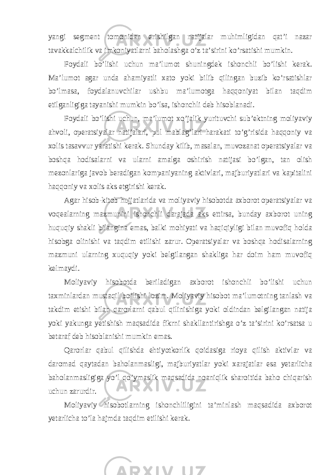 yangi segment tomonidan erishilgan natijalar muhimligidan qat’i nazar tavakkalchilik va imkoniyatlarni baholashga o’z ta’sirini ko’rsatishi mumkin. Foydali bo’lishi uchun ma’lumot shuningdek ishonchli bo’lishi kerak. Ma’lumot agar unda ahamiyatli xato yoki bilib qilingan buzib ko’rsatishlar bo’lmasa, foydalanuvchilar ushbu ma’lumotga haqqoniyat bilan taqdim etilganligiga tayanishi mumkin bo’lsa, ishonchli deb hisoblanadi. Foydali bo’lishi uchun, ma’lumot xo’jalik yurituvchi sub’ektning moliyaviy ahvoli, operatsiyalar natijalari, pul mablag’lari harakati to’g’risida haqqoniy va xolis tasavvur yaratishi kerak. Shunday kilib, masalan, muvozanat operatsiyalar va boshqa hodisalarni va ularni amalga oshirish natijasi bo’lgan, tan olish mezonlariga javob beradigan kompaniyaning aktivlari, majburiyatlari va kapitalini haqqoniy va xolis aks etgirishi kerak. Agar hisob-kitob hujjatlarida va moliyaviy hisobotda axborot operatsiyalar va voqealarning mazmunini ishonchli darajada aks ettirsa, bunday axborot uning huquqiy shakli bilangina emas, balki mohiyati va haqiqiyligi bilan muvofiq holda hisobga olinishi va taqdim etilishi zarur. Operatsiyalar va boshqa hodisalarning mazmuni ularning xuquqiy yoki belgilangan shakliga har doim ham muvofiq kelmaydi. Moliyaviy hisobotda beriladigan axborot ishonchli bo’lishi uchun taxminlardan mustaqil bo’lishi lozim. Moliyaviy hisobot ma’lumotning tanlash va takdim etishi bilan qarorlarni qabul qilinishiga yoki oldindan belgilangan natija yoki yakunga yetishish maqsadida fikrni shakllantirishga o’z ta’sirini ko’rsatsa u betaraf deb hisoblanishi mumkin emas. Qarorlar qabul qilishda ehtiyotkorlik qoidasiga rioya qilish aktivlar va daromad qaytadan baholanmasligi, majburiyatlar yoki xarajatlar esa yetarlicha baholanmasligiga yo’l qo’ymaslik maqsadida noaniqlik sharoitida baho chiqarish uchun zarurdir. Moliyaviy hisobotlarning ishonchliligini ta’minlash maqsadida axborot yetarlicha to’la hajmda taqdim etilishi kerak. 