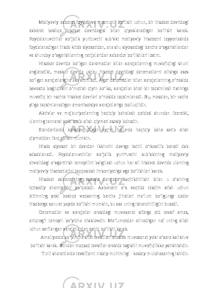 Moliyaviy axborot foydali va mazmunli bo’lishi uchun, bir hisobot davridagi axborot boshqa hisobot davridagisi bilan qiyoslanadigan bo’lishi kerak. Foydalanuvchilar xo’jalik yurituvchi sub’ekt moliyaviy hisobotni tayyorlashda foydalanadigan hisob-kitob siyosatidan, ana shu siyosatdagi barcha o’zgarishlardan va shunday o’zgarishlarning natijalaridan xabardor bo’lishlari lozim. Hisobot davrida bo’lgan daromadlar bilan xarajatlarning muvofiqligi shuni anglatadiki, mazkur davrda ushbu hisobot davridagi daromadlarni olishga asos bo’lgan xarajatlargina aks ettiriladi. Agar daromadlar bilan xarajatlarning o’rtasida bevosita bogliqlikni o’rnatish qiyin bo’lsa, xarajatlar biroi-bir taqsimlash tizimiga muvofiq bir nechta hisobot davrlari o’rtasida taqsimlanadi. Bu, masalan, bir necha yilga taqsimlanadigan amortizatsiya xarajatlariga taalluqlidir. Aktivlar va majburiyatlarning haqiqiy baholash qoidasi shundan iboratki, ularning tannarxi yoki sotib olish qiymati asosiy bahodir. Standartlarda ko’zda tutilgan ayrim hollarda haqiqiy baho sotib olish qiymatidan farq qilishi mumkin. Hisob siyosati bir davrdan ikkinchi davrga izchil o’tkazilib boradi deb xdsoblanadi. Foydalanuvchilar xo’jalik yuri^uvchi sub’ektning moliyaviy ahvolidagi o’zgartirish tamoyilini belgilash uchun har xil hisobot davrida ularning moliyaviy hisobotlarini taqqoslash imkoniyatiga ega bo’lishlari kerak. Hisobot axborotining asossiz darajada kechiktirilishi bilan u o’zining iqtisodiy ahamiyatini yo’qotadi. Axborotni o’z vaqtida takdim etish uchun bitimning yoki boshqa voqeaning barcha jihatlari ma’lum bo’lgunga qadar hisobotga zarurat paydo bo’lishi mumkin, bu esa uning ishonchliligini buzadi. Daromadlar va xarajatlar orasidagi muvozanat sifatga oid tavsif emas, aniqrog’i tamoyil bo’yicha cheklovdir. Ma’lumotdan olinadigan naf uning olish uchun sarflangan xarajatlardan oshiq bo’lishi kerak. Amaliyotda ko’pincha sifat tavsiflari orasida muvozanat yoki o’zaro kelishuv bo’lishi kerak. Bundan maqsad tavsiflar orasida tegishli muvofiqlikka yetishishdir. Turli sharoitlarda tavsiflarni nisbiy muhimligi - kasbiy mulohazaning ishidir. 