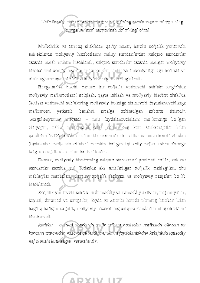 1.Moliyaviy hisobot xalqaro standartlarining asosiy mazmuni va uning buxgalterlarni tayyorlash tizimidagi o’rni Mulkchilik va tarmoq shaklidan qat’iy nazar, barcha xo’jalik yurituvchi sub’ektlarda moliyaviy hisobotlarini milliy standartlardan xalqaro standartlar asosida tuzish muhim hisoblanib, xalqaro standartlar asosida tuzilgan moliyaviy hisobotlarni xorijiy investorlar tomonidan tanishish imkoniyatiga ega bo’lishi va o’zining sarmoyasini kiritish bo’yicha engilliklar tug’diradi. Buxgalteriya hisobi ma’lum bir xo’jalik yurituvchi sub’ekt to’g’risida moliyaviy ma’lumotlarni aniqlash, qayta ishlash va moliyaviy hisobot shaklida faoliyat yurituvchi sub’ektning moliyaviy holatiga qiziquvchi foydalanuvchilarga ma’lumotni yetkazib berishni amalga oshiradigan axborot tizimdir. Buxgalteriyaning maqsadi – turli foydalanuvchilarni ma’lumotga bo’lgan ehtiyojini, ushbu ma’lumotni olish uchun eng kam sarf-xarajatlar bilan qondirishdir. O’z-o’zidan ma’lumki qarorlarni qabul qilish uchun axborot tizimdan foydalanish natijasida olinishi mumkin bo’lgan iqtisodiy naflar ushbu tizimga ketgan xarajatlardan ustun bo’lishi lozim. Demak, moliyaviy hisobotning xalqaro standartlari predmeti bo’lib, xalqaro standartlar asosida pul ifodasida aks ettiriladigan xo’jalik mablag’lari, shu mablag’lar manbalari, ularning xo’jalik faoliyati va moliyaviy natijalari bo’lib hisoblanadi. Xo’jalik yurituvchi sub’ektlarda moddiy va nomoddiy aktivlar, majburiyatlar, kapital, daromad va xarajatlar, foyda va zararlar hamda ularning harakati bilan bog’liq bo’lgan xo’jalik, moliyaviy hisobotning xalqaro standartlarining ob’ektlari hisoblanadi. Aktivlar - avvalgi davrlarda sodir etilgan hodisalar natijasida olingan va korxona tomonidan nazorat qilinadigan, ularni foydalanishdan kelajakda iqtisodiy naf olinishi kutiladigan resurslardir. 