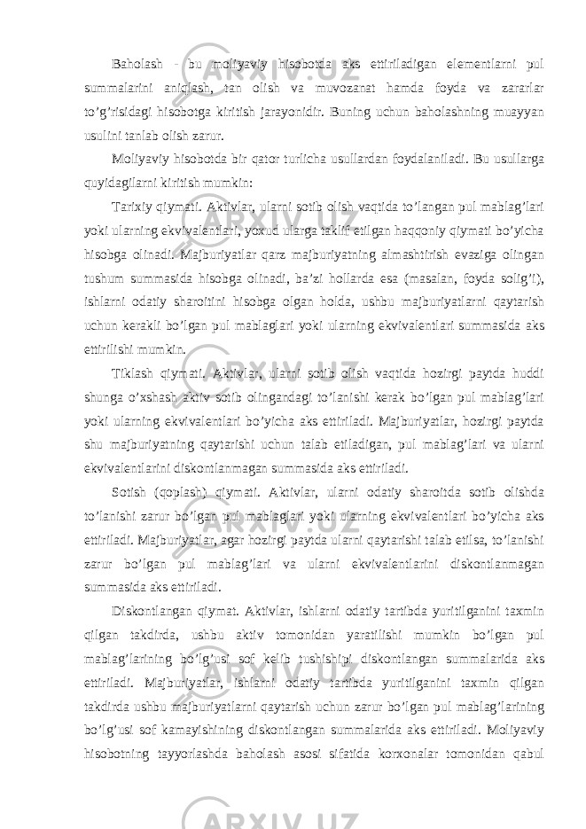 Baholash - bu moliyaviy hisobotda aks ettiriladigan elementlarni pul summalarini aniqlash, tan olish va muvozanat hamda foyda va zararlar to’g’risidagi hisobotga kiritish jarayonidir. Buning uchun baholashning muayyan usulini tanlab olish zarur. Moliyaviy hisobotda bir qator turlicha usullardan foydalaniladi. Bu usullarga quyidagilarni kiritish mumkin: Tarixiy qiymati. Aktivlar, ularni sotib olish vaqtida to’langan pul mablag’lari yoki ularning ekvivalentlari, yoxud ularga taklif etilgan haqqoniy qiymati bo’yicha hisobga olinadi. Majburiyatlar qarz majburiyatning almashtirish evaziga olingan tushum summasida hisobga olinadi, ba’zi hollarda esa (masalan, foyda solig’i), ishlarni odatiy sharoitini hisobga olgan holda, ushbu majburiyatlarni qaytarish uchun kerakli bo’lgan pul mablaglari yoki ularning ekvivalentlari summasida aks ettirilishi mumkin. Tiklash qiymati. Aktivlar, ularni sotib olish vaqtida hozirgi paytda huddi shunga o’xshash aktiv sotib olingandagi to’lanishi kerak bo’lgan pul mablag’lari yoki ularning ekvivalentlari bo’yicha aks ettiriladi. Majburiyatlar, hozirgi paytda shu majburiyatning qaytarishi uchun talab etiladigan, pul mablag’lari va ularni ekvivalentlarini diskontlanmagan summasida aks ettiriladi. Sotish (qoplash) qiymati. Aktivlar, ularni odatiy sharoitda sotib olishda to’lanishi zarur bo’lgan pul mablaglari yoki ularning ekvivalentlari bo’yicha aks ettiriladi. Majburiyatlar, agar hozirgi paytda ularni qaytarishi talab etilsa, to’lanishi zarur bo’lgan pul mablag’lari va ularni ekvivalentlarini diskontlanmagan summasida aks ettiriladi. Diskontlangan qiymat. Aktivlar, ishlarni odatiy tartibda yuritilganini taxmin qilgan takdirda, ushbu aktiv tomonidan yaratilishi mumkin bo’lgan pul mablag’larining bo’lg’usi sof kelib tushishipi diskontlangan summalarida aks ettiriladi. Majburiyatlar, ishlarni odatiy tartibda yuritilganini taxmin qilgan takdirda ushbu majburiyatlarni qaytarish uchun zarur bo’lgan pul mablag’larining bo’lg’usi sof kamayishining diskontlangan summalarida aks ettiriladi. Moliyaviy hisobotning tayyorlashda baholash asosi sifatida korxonalar tomonidan qabul 