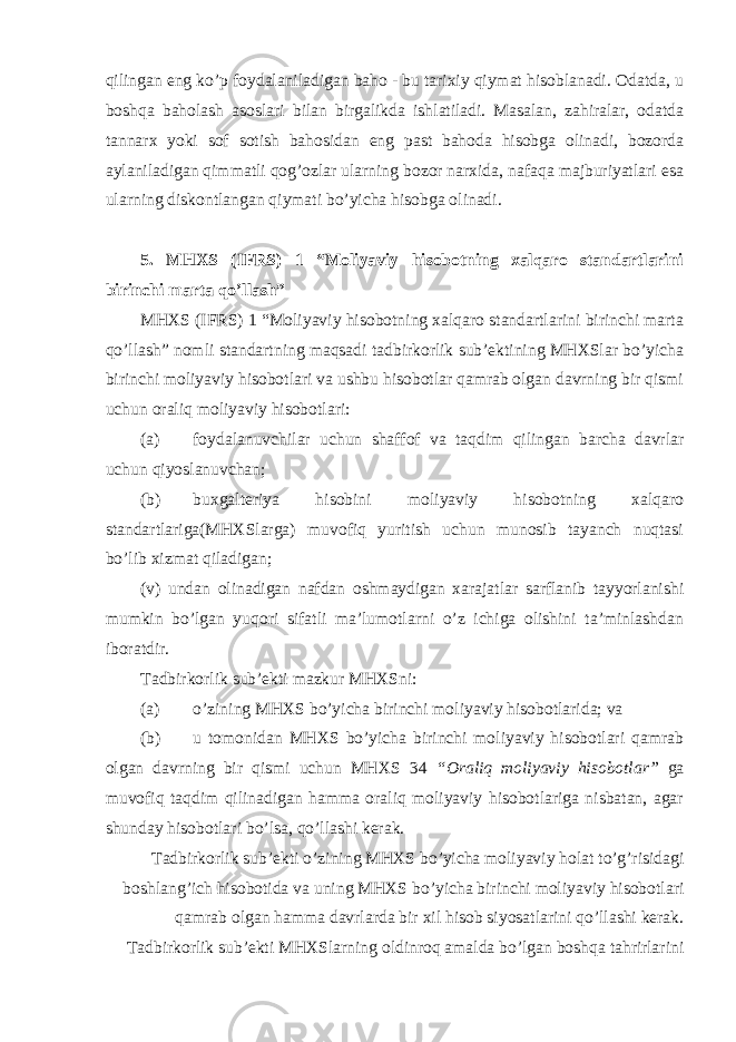 qilingan eng ko’p foydalaniladigan baho - bu tarixiy qiymat hisoblanadi. Odatda, u boshqa baholash asoslari bilan birgalikda ishlatiladi. Masalan, zahiralar, odatda tannarx yoki sof sotish bahosidan eng past bahoda hisobga olinadi, bozorda aylaniladigan qimmatli qog’ozlar ularning bozor narxida, nafaqa majburiyatlari esa ularning diskontlangan qiymati bo’yicha hisobga olinadi. 5. MHXS (IFRS) 1 “Moliyaviy hisobotning xalqaro standartlarini birinchi marta qo’llash” MHXS (IFRS) 1 “Moliyaviy hisobotning xalqaro standartlarini birinchi marta qo’llash” nomli standartning maqsadi tadbirkorlik sub’ektining MHXSlar bo’yicha birinchi moliyaviy hisobotlari va ushbu hisobotlar qamrab olgan davrning bir qismi uchun oraliq moliyaviy hisobotlari: (a) foydalanuvchilar uchun shaffof va taqdim qilingan barcha davrlar uchun qiyoslanuvchan; (b) buxgalteriya hisobini moliyaviy hisobotning xalqaro standartlariga(MHXSlarga) muvofiq yuritish uchun munosib tayanch nuqtasi bo’lib xizmat qiladigan; (v) undan olinadigan nafdan oshmaydigan xarajatlar sarflanib tayyorlanishi mumkin bo’lgan yuqori sifatli ma’lumotlarni o’z ichiga olishini ta’minlashdan iboratdir. Tadbirkorlik sub’ekti mazkur MHXSni: (a) o’zining MHXS bo’yicha birinchi moliyaviy hisobotlarida; va (b) u tomonidan MHXS bo’yicha birinchi moliyaviy hisobotlari qamrab olgan davrning bir qismi uchun MHXS 34 “Oraliq moliyaviy hisobotlar” ga muvofiq taqdim qilinadigan hamma oraliq moliyaviy hisobotlariga nisbatan, agar shunday hisobotlari bo’lsa, qo’llashi kerak. Tadbirkorlik sub’ekti o’zining MHXS bo’yicha moliyaviy holat to’g’risidagi boshlang’ich hisobotida va uning MHXS bo’yicha birinchi moliyaviy hisobotlari qamrab olgan hamma davrlarda bir xil hisob siyosatlarini qo’llashi kerak. Tadbirkorlik sub’ekti MHXSlarning oldinroq amalda bo’lgan boshqa tahrirlarini 