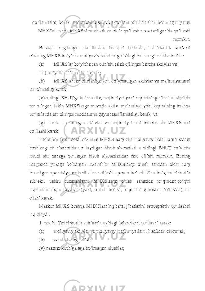 qo’llamasligi kerak. Tadbirkorlik sub’ekti qo’llanilishi hali shart bo’lmagan yangi MHXSni ushbu MHXSni muddatidan oldin qo’llash ruxsat etilganida qo’llashi mumkin. Boshqa belgilangan holatlardan tashqari hollarda, tadbirkorlik sub’ekti o’zining MHXS bo’yicha moliyaviy holat to’g’risidagi boshlang’ich hisobotida: (a) MHXSlar bo’yicha tan olinishi talab qilingan barcha aktivlar va majburiyatlarni tan olishi kerak; (b) MHXSlar tan olinishiga yo’l qo’ymadigan aktivlar va majburiyatlarni tan olmasligi kerak; (v) oldingi BHUTga ko’ra aktiv, majburiyat yoki kapitalning bitta turi sifatida tan olingan, lekin MHXSlarga muvofiq aktiv, majburiyat yoki kapitalning boshqa turi sifatida tan olingan moddalarni qayta tasniflamasligi kerak; va (g) barcha tan olingan aktivlar va majburiyatlarni baholashda MHXSlarni qo’llashi kerak. Tadbirkorlik sub’ekti o’zining MHXS bo’yicha moliyaviy holat to’g’risidagi boshlang’ich hisobotida qo’llaydigan hisob siyosatlari u oldingi BHUT bo’yicha xuddi shu sanaga qo’llagan hisob siyosatlaridan farq qilishi mumkin. Buning natijasida yuzaga keladigan tuzatishlar MHXSlarga o’tish sanadan oldin ro’y beradigan operatsiya va hodisalar natijasida paydo bo’ladi. Shu bois, tadbirkorlik sub’ekti ushbu tuzatishlarni MHXSlarga o’tish sanasida to’g’ridan-to’g’ri taqsimlanmagan foydada (yoki, o’rinli bo’lsa, kapitalning boshqa toifasida) tan olishi kerak. Mazkur MHXS boshqa MHXSlarning ba’zi jihatlarini retrospektiv qo’llashni taqiqlaydi. 1- ta’qiq. Tadbirkorlik sub’ekti quyidagi istisnolarni qo’llashi kerak: (a) moliyaviy aktivlar va moliyaviy majburiyatlarni hisobdan chiqarish; (b) xejni hisobga olish; (v) nazorat kuchiga ega bo’lmagan ulushlar; 