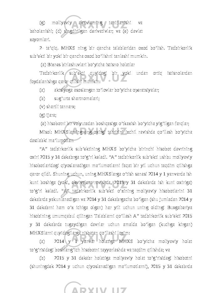 (g) moliyaviy aktivlarning taniflanishi va baholanishi; (d) singdirilgan derivativlar; va (e) davlat zayomlari. 2- ta’qiq. MHXS ning bir qancha talablaridan ozod bo’lish. Tadbirkorlik sub’ekti bir yoki bir qancha ozod bo’lishni tanlashi mumkin. (a) Biznes birlashuvlari bo’yicha istisno holatlar Tadbirkorlik sub’ekti quyidagi bir yoki undan ortiq istisnolardan foydalanishga qaror qilishi mumkin: (a) aktsiyaga asoslangan to’lovlar bo’yicha operatsiyalar; (b) sug’urta shartnomalari; (v) shartli tannarx; (g) ijara; (e) hisobotni bir valyutadan boshqasiga o’tkazish bo’yicha yig’ilgan farqlar; Misol: MHXSlarning eng oxirgi tahririni izchil ravishda qo’llash bo’yicha dastlabki ma’lumotlar: “A” tadbirkorlik sub’ektining MHXS bo’yicha birinchi hisobot davrining oxiri 2015 y 31 dekabrga to’g’ri keladi. “A” tadbirkorlik sub’ekti ushbu moliyaviy hisobotlaridagi qiyoslanadigan ma’lumotlarni faqat bir yil uchun taqdim qilishga qaror qildi. Shuning uchun, uning MHXSlarga o’tish sanasi 2014 y 1 yanvarda ish kuni boshiga (yoki, ekvivalent ravishda, 2013 y 31 dekabrda ish kuni oxiriga) to’g’ri keladi. “A” tadbirkorlik sub’ekti o’zining moliyaviy hisobotlarini 31 dekabrda yakunlanadigan va 2014 y 31 dekabrgacha bo’lgan (shu jumladan 2014 y 31 dekabrni ham o’z ichiga olgan) har yili uchun uning oldingi Buxgalteriya hisobining umumqabul qilingan Talablarni qo’llash A” tadbirkorlik sub’ekti 2015 y 31 dekabrda tugaydigan davrlar uchun amalda bo’lgan (kuchga kirgan) MHXSlarni quyidagilarga nisbatan qo’llashi lozim: (a) 2014 y 1 yanvar holatiga MHXS bo’yicha moliyaviy holat to’g’risidagi boshlang’ich hisobotni tayyorlashda va taqdim qilishda; va (b) 2015 y 31 dekabr holatiga moliyaviy holat to’g’risidagi hisobotni (shuningdek 2014 y uchun qiyoslanadigan ma’lumotlarni), 2015 y 31 dekabrda 