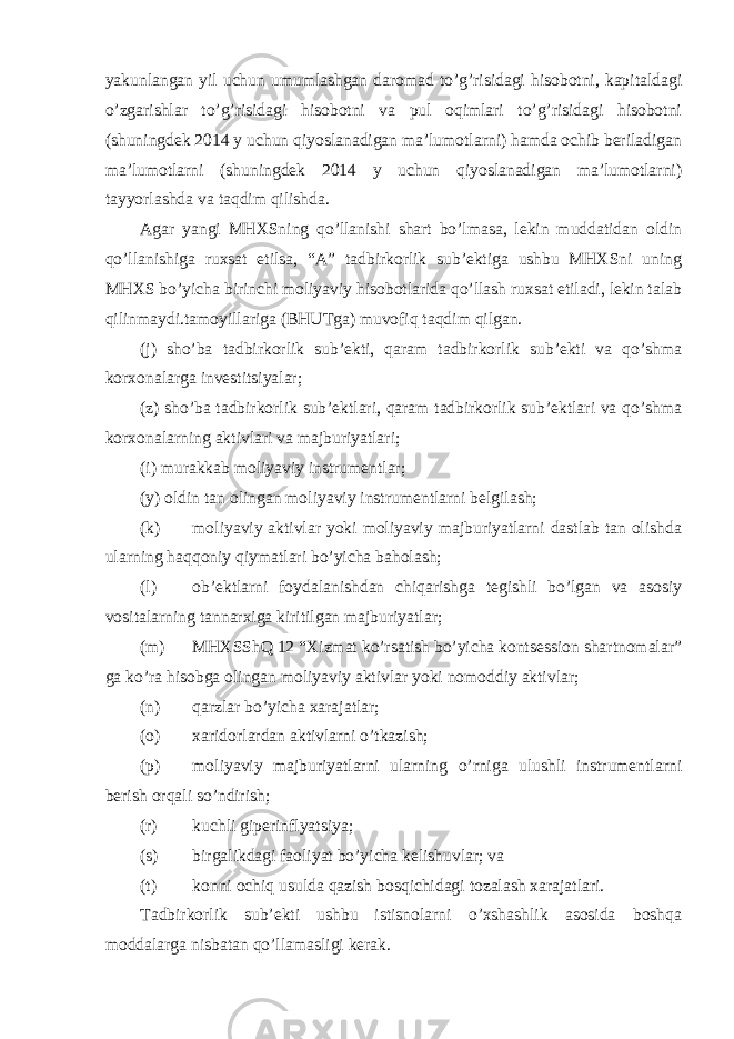 yakunlangan yil uchun umumlashgan daromad to’g’risidagi hisobotni, kapitaldagi o’zgarishlar to’g’risidagi hisobotni va pul oqimlari to’g’risidagi hisobotni (shuningdek 2014 y uchun qiyoslanadigan ma’lumotlarni) hamda ochib beriladigan ma’lumotlarni (shuningdek 2014 y uchun qiyoslanadigan ma’lumotlarni) tayyorlashda va taqdim qilishda. Agar yangi MHXSning qo’llanishi shart bo’lmasa, lekin muddatidan oldin qo’llanishiga ruxsat etilsa, “A” tadbirkorlik sub’ektiga ushbu MHXSni uning MHXS bo’yicha birinchi moliyaviy hisobotlarida qo’llash ruxsat etiladi, lekin talab qilinmaydi.tamoyillariga (BHUTga) muvofiq taqdim qilgan. (j) sho’ba tadbirkorlik sub’ekti, qaram tadbirkorlik sub’ekti va qo’shma korxonalarga investitsiyalar; (z) sho’ba tadbirkorlik sub’ektlari, qaram tadbirkorlik sub’ektlari va qo’shma korxonalarning aktivlari va majburiyatlari; (i) murakkab moliyaviy instrumentlar; (y) oldin tan olingan moliyaviy instrumentlarni belgilash; (k) moliyaviy aktivlar yoki moliyaviy majburiyatlarni dastlab tan olishda ularning haqqoniy qiymatlari bo’yicha baholash; (l) ob’ektlarni foydalanishdan chiqarishga tegishli bo’lgan va asosiy vositalarning tannarxiga kiritilgan majburiyatlar; (m) MHXSShQ 12 “Xizmat ko’rsatish bo’yicha kontsession shartnomalar” ga ko’ra hisobga olingan moliyaviy aktivlar yoki nomoddiy aktivlar; (n) qarzlar bo’yicha xarajatlar; (o) xaridorlardan aktivlarni o’tkazish; (p) moliyaviy majburiyatlarni ularning o’rniga ulushli instrumentlarni berish orqali so’ndirish; (r) kuchli giperinflyatsiya; (s) birgalikdagi faoliyat bo’yicha kelishuvlar; va (t) konni ochiq usulda qazish bosqichidagi tozalash xarajatlari. Tadbirkorlik sub’ekti ushbu istisnolarni o’xshashlik asosida boshqa moddalarga nisbatan qo’llamasligi kerak. 