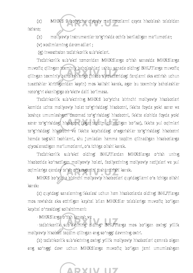 (a) MHXS 9 bo’yicha qiyosiy ma’lumotlarni qayta hisoblash talabidan istisno; (b) moliyaviy instrumentlar to’g’risida ochib beriladigan ma’lumotlar; (v) xodimlarning daromadlari ; (g) investitsion tadbirkorlik sub’ektlari. Tadbirkorlik sub’ekti tomonidan MHXSlarga o’tish sanasida MHXSlarga muvofiq qilingan taxminiy baholashlari ushbu sanada oldingi BHUTlarga muvofiq qilingan taxminiy baholashlariga (hisob siyosatlaridagi farqlarni aks ettirish uchun tuzatishlar kiritilganidan keyin) mos kelishi kerak, agar bu taxminiy baholashlar noto’g’ri ekanligiga ob’ektiv dalil bo’lmasa. Tadbirkorlik sub’ektining MHXS bo’yicha birinchi moliyaviy hisobotlari kamida uchta moliyaviy holat to’g’risidagi hisobotni, ikkita foyda yoki zarar va boshqa umumlashgan daromad to’g’risidagi hisobotni, ikkita alohida foyda yoki zarar to’g’risidagi hisobotni (agar taqdim qilinadigan bo’lsa), ikkita pul oqimlari to’g’risidagi hisobotni va ikkita kapitaldagi o’zgarishlar to’g’risidagi hisobotni hamda tegishli izohlarni, shu jumladan hamma taqdim qilinadigan hisobotlarga qiyoslanadigan ma’lumotlarni, o’z ichiga olishi kerak. Tadbirkorlik sub’ekti oldingi BHUTlardan MHXSlarga o’tish uning hisobotida ko’rsatilgan moliyaviy holati, faoliyatining moliyaviy natijalari va pul oqimlariga qanday ta’sir o’tkazganini tushuntirishi kerak. MHXS bo’yicha birinchi moliyaviy hisobotlari quyidagilarni o’z ichiga olishi kerak: (a) quyidagi sanalarning ikkalasi uchun ham hisobotlarda oldingi BHUTlarga mos ravishda aks ettirilgan kapital bilan MHXSlar talablariga muvofiq bo’lgan kapital o’rtasidagi solishtirmani: - MHXSlarga o’tish sanasi; va - tadbirkorlik sub’ektining oldingi BHUTlarga mos bo’lgan oxirgi yillik moliyaviy hisoboti taqdim qilingan eng so’nggi davrning oxiri. (b) tadbirkorlik sub’ektining oxirgi yillik moliyaviy hisobotlari qamrab olgan eng so’nggi davr uchun MHXSlarga muvofiq bo’lgan jami umumlashgan 