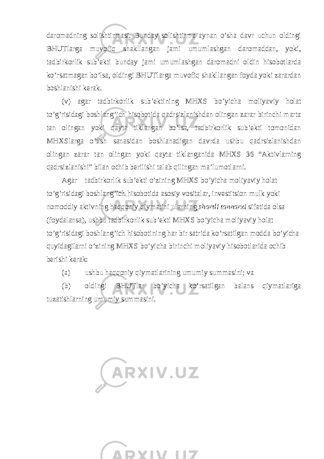 daromadning solishtirmasi. Bunday solishtirma aynan o’sha davr uchun oldingi BHUTlarga muvofiq shakllangan jami umumlashgan daromaddan, yoki, tadbirkorlik sub’ekti bunday jami umumlashgan daromadni oldin hisobotlarda ko’rsatmagan bo’lsa, oldingi BHUTlarga muvofiq shakllangan foyda yoki zarardan boshlanishi kerak. (v) agar tadbirkorlik sub’ektining MHXS bo’yicha moliyaviy holat to’g’risidagi boshlang’ich hisobotida qadrsizlanishdan olingan zarar birinchi marta tan olingan yoki qayta tiklangan bo’lsa, tadbirkorlik sub’ekti tomonidan MHXSlarga o’tish sanasidan boshlanadigan davrda ushbu qadrsizlanishdan olingan zarar tan olingan yoki qayta tiklanganida MHXS 36 “Aktivlarning qadrsizlanishi” bilan ochib berilishi talab qilingan ma’lumotlarni. Agar tadbirkorlik sub’ekti o’zining MHXS bo’yicha moliyaviy holat to’g’risidagi boshlang’ich hisobotida asosiy vositalar, investitsion mulk yoki nomoddiy aktivning haqqoniy qiymatini ularning shartli tannarxi sifatida olsa (foydalansa), ushbu tadbirkorlik sub’ekti MHXS bo’yicha moliyaviy holat to’g’risidagi boshlang’ich hisobotining har bir satrida ko’rsatilgan modda bo’yicha quyidagilarni o’zining MHXS bo’yicha birinchi moliyaviy hisobotlarida ochib berishi kerak: (a) ushbu haqqoniy qiymatlarining umumiy summasini; va (b) oldingi BHUTlar bo’yicha ko’rsatilgan balans qiymatlariga tuzatishlarning umumiy summasini. 