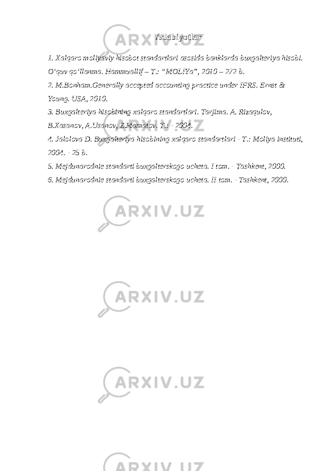 Adabiyotlar 1. Xalqaro moliyaviy hisobot standartlari asosida banklarda buxgalteriya hisobi. O‘quv qo‘llanma. Hammuallif – T.: “MOLIYa”, 2010 – 272 b. 2. M.Bonham.Generally accepted accounting practice under IFRS. Ernst & Young. USA, 2010. 3. Buxgalteriya hisobining xalqaro standartlari. Tarjima. A. Rizaqulov, B.Xasanov, A.Usanov, Z.Mamatov. T.: - 2004. 4. Jalolova D. Buxgalteriya hisobining xalqaro standartlari - T.: Moliya instituti, 2004. - 25 b. 5. Mejdunarodnie standarti buxgalterskogo ucheta. I tom. - Tashkent, 2000. 6. Mejdunarodnie standarti buxgalterskogo ucheta. II tom. - Tashkent, 2000. 